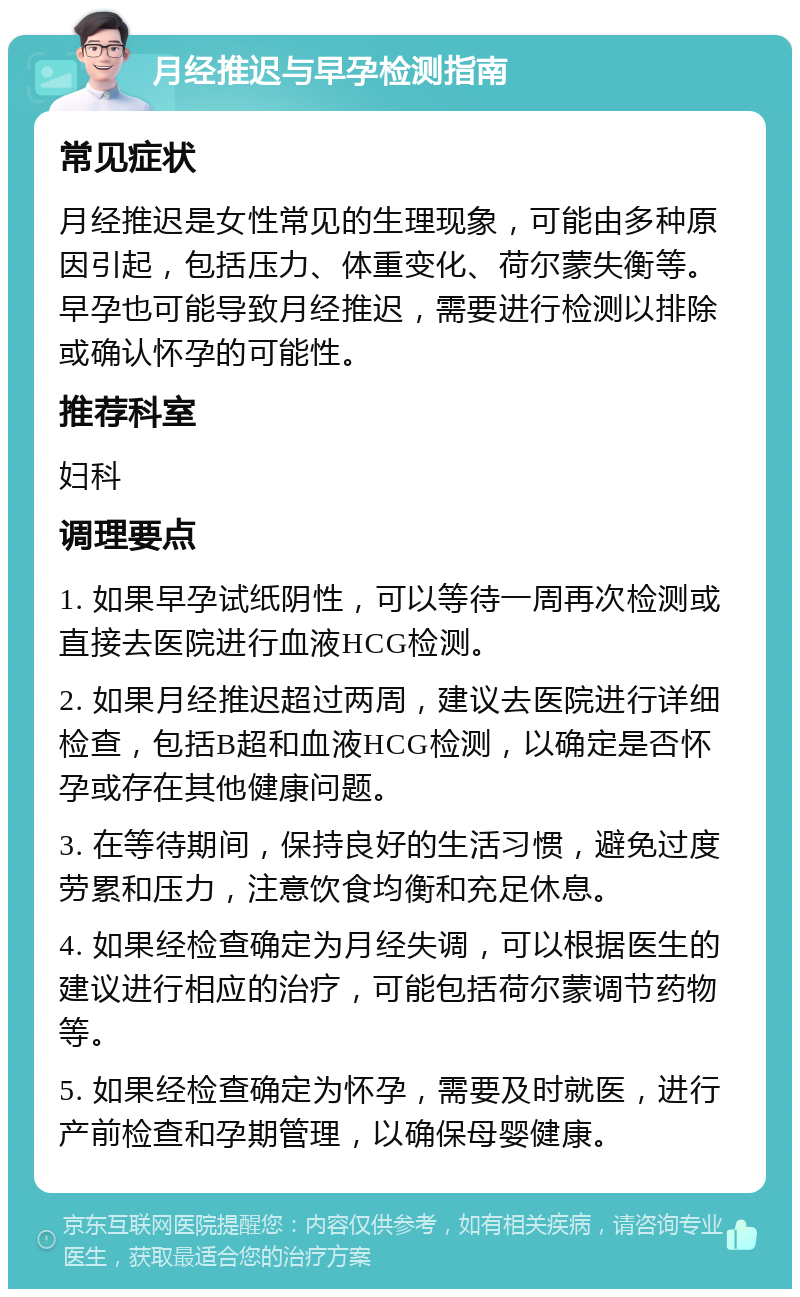 月经推迟与早孕检测指南 常见症状 月经推迟是女性常见的生理现象，可能由多种原因引起，包括压力、体重变化、荷尔蒙失衡等。早孕也可能导致月经推迟，需要进行检测以排除或确认怀孕的可能性。 推荐科室 妇科 调理要点 1. 如果早孕试纸阴性，可以等待一周再次检测或直接去医院进行血液HCG检测。 2. 如果月经推迟超过两周，建议去医院进行详细检查，包括B超和血液HCG检测，以确定是否怀孕或存在其他健康问题。 3. 在等待期间，保持良好的生活习惯，避免过度劳累和压力，注意饮食均衡和充足休息。 4. 如果经检查确定为月经失调，可以根据医生的建议进行相应的治疗，可能包括荷尔蒙调节药物等。 5. 如果经检查确定为怀孕，需要及时就医，进行产前检查和孕期管理，以确保母婴健康。