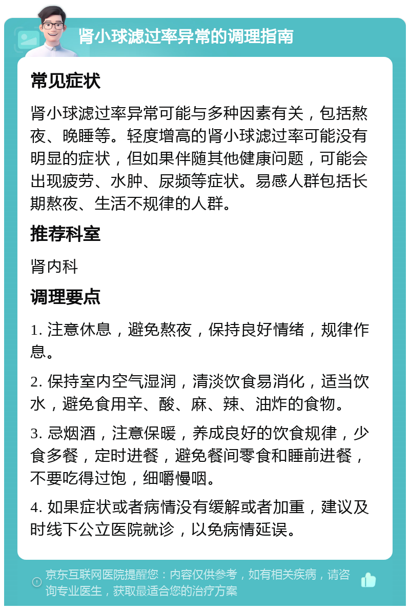 肾小球滤过率异常的调理指南 常见症状 肾小球滤过率异常可能与多种因素有关，包括熬夜、晚睡等。轻度增高的肾小球滤过率可能没有明显的症状，但如果伴随其他健康问题，可能会出现疲劳、水肿、尿频等症状。易感人群包括长期熬夜、生活不规律的人群。 推荐科室 肾内科 调理要点 1. 注意休息，避免熬夜，保持良好情绪，规律作息。 2. 保持室内空气湿润，清淡饮食易消化，适当饮水，避免食用辛、酸、麻、辣、油炸的食物。 3. 忌烟酒，注意保暖，养成良好的饮食规律，少食多餐，定时进餐，避免餐间零食和睡前进餐，不要吃得过饱，细嚼慢咽。 4. 如果症状或者病情没有缓解或者加重，建议及时线下公立医院就诊，以免病情延误。