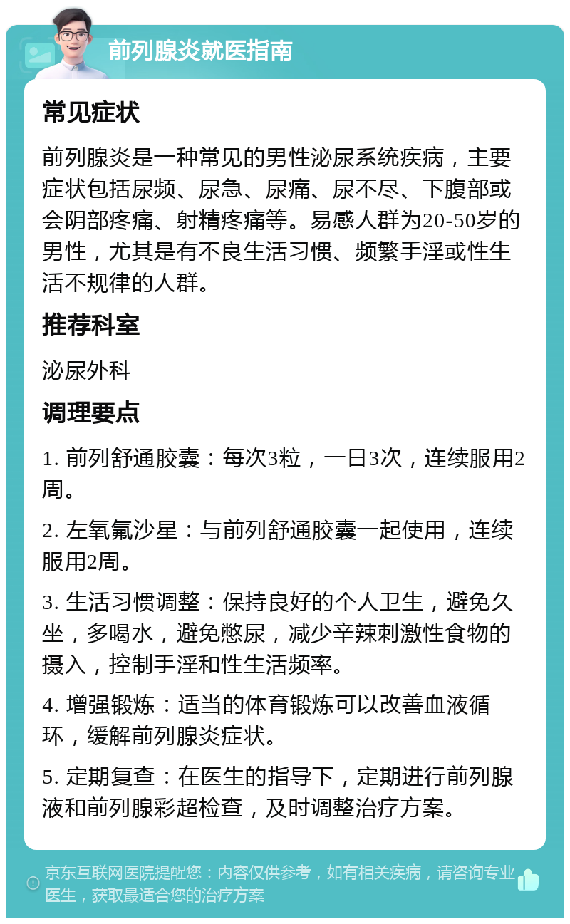 前列腺炎就医指南 常见症状 前列腺炎是一种常见的男性泌尿系统疾病，主要症状包括尿频、尿急、尿痛、尿不尽、下腹部或会阴部疼痛、射精疼痛等。易感人群为20-50岁的男性，尤其是有不良生活习惯、频繁手淫或性生活不规律的人群。 推荐科室 泌尿外科 调理要点 1. 前列舒通胶囊：每次3粒，一日3次，连续服用2周。 2. 左氧氟沙星：与前列舒通胶囊一起使用，连续服用2周。 3. 生活习惯调整：保持良好的个人卫生，避免久坐，多喝水，避免憋尿，减少辛辣刺激性食物的摄入，控制手淫和性生活频率。 4. 增强锻炼：适当的体育锻炼可以改善血液循环，缓解前列腺炎症状。 5. 定期复查：在医生的指导下，定期进行前列腺液和前列腺彩超检查，及时调整治疗方案。