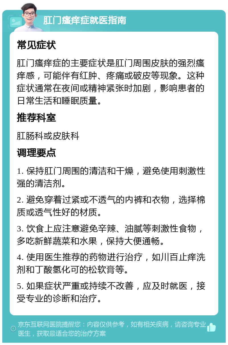 肛门瘙痒症就医指南 常见症状 肛门瘙痒症的主要症状是肛门周围皮肤的强烈瘙痒感，可能伴有红肿、疼痛或破皮等现象。这种症状通常在夜间或精神紧张时加剧，影响患者的日常生活和睡眠质量。 推荐科室 肛肠科或皮肤科 调理要点 1. 保持肛门周围的清洁和干燥，避免使用刺激性强的清洁剂。 2. 避免穿着过紧或不透气的内裤和衣物，选择棉质或透气性好的材质。 3. 饮食上应注意避免辛辣、油腻等刺激性食物，多吃新鲜蔬菜和水果，保持大便通畅。 4. 使用医生推荐的药物进行治疗，如川百止痒洗剂和丁酸氢化可的松软膏等。 5. 如果症状严重或持续不改善，应及时就医，接受专业的诊断和治疗。