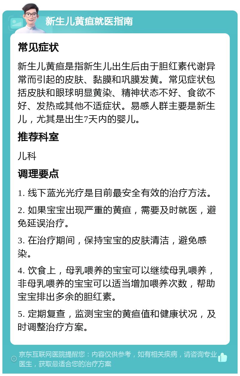 新生儿黄疸就医指南 常见症状 新生儿黄疸是指新生儿出生后由于胆红素代谢异常而引起的皮肤、黏膜和巩膜发黄。常见症状包括皮肤和眼球明显黄染、精神状态不好、食欲不好、发热或其他不适症状。易感人群主要是新生儿，尤其是出生7天内的婴儿。 推荐科室 儿科 调理要点 1. 线下蓝光光疗是目前最安全有效的治疗方法。 2. 如果宝宝出现严重的黄疸，需要及时就医，避免延误治疗。 3. 在治疗期间，保持宝宝的皮肤清洁，避免感染。 4. 饮食上，母乳喂养的宝宝可以继续母乳喂养，非母乳喂养的宝宝可以适当增加喂养次数，帮助宝宝排出多余的胆红素。 5. 定期复查，监测宝宝的黄疸值和健康状况，及时调整治疗方案。