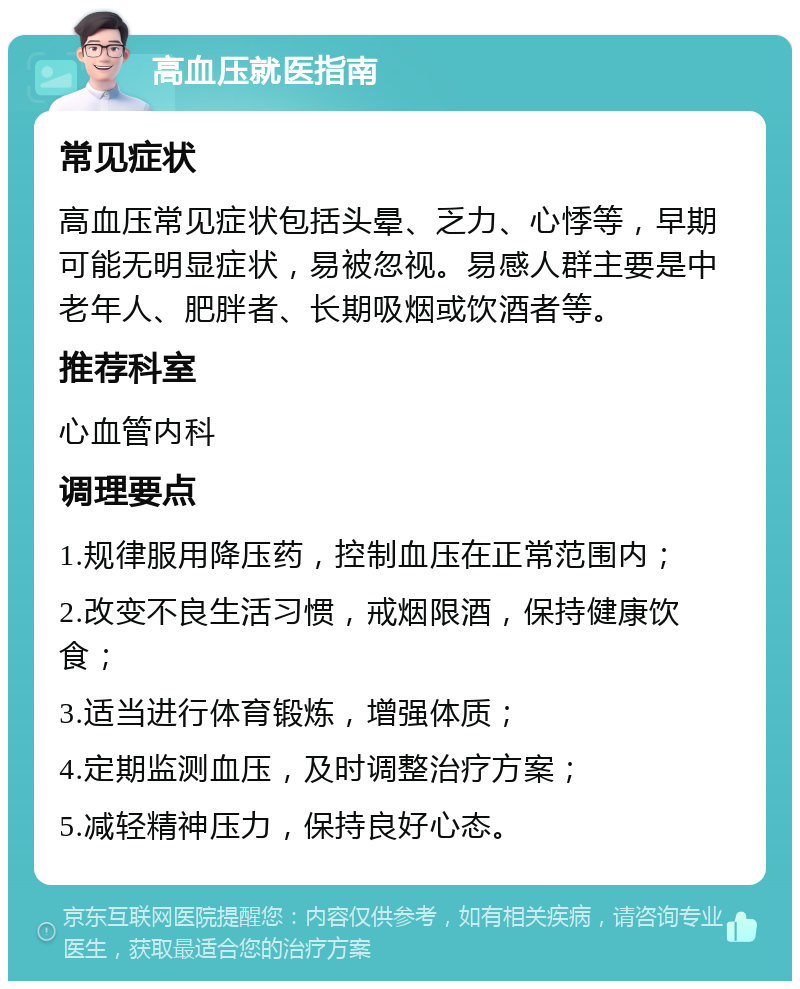 高血压就医指南 常见症状 高血压常见症状包括头晕、乏力、心悸等，早期可能无明显症状，易被忽视。易感人群主要是中老年人、肥胖者、长期吸烟或饮酒者等。 推荐科室 心血管内科 调理要点 1.规律服用降压药，控制血压在正常范围内； 2.改变不良生活习惯，戒烟限酒，保持健康饮食； 3.适当进行体育锻炼，增强体质； 4.定期监测血压，及时调整治疗方案； 5.减轻精神压力，保持良好心态。