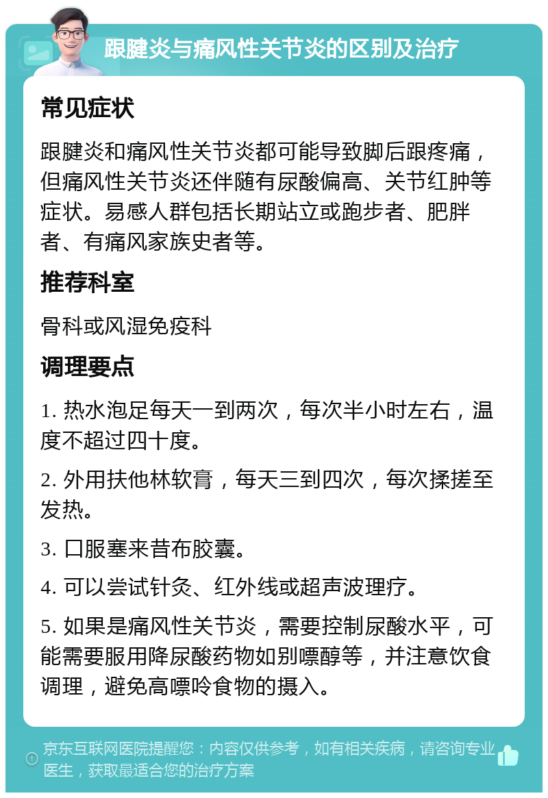 跟腱炎与痛风性关节炎的区别及治疗 常见症状 跟腱炎和痛风性关节炎都可能导致脚后跟疼痛，但痛风性关节炎还伴随有尿酸偏高、关节红肿等症状。易感人群包括长期站立或跑步者、肥胖者、有痛风家族史者等。 推荐科室 骨科或风湿免疫科 调理要点 1. 热水泡足每天一到两次，每次半小时左右，温度不超过四十度。 2. 外用扶他林软膏，每天三到四次，每次揉搓至发热。 3. 口服塞来昔布胶囊。 4. 可以尝试针灸、红外线或超声波理疗。 5. 如果是痛风性关节炎，需要控制尿酸水平，可能需要服用降尿酸药物如别嘌醇等，并注意饮食调理，避免高嘌呤食物的摄入。