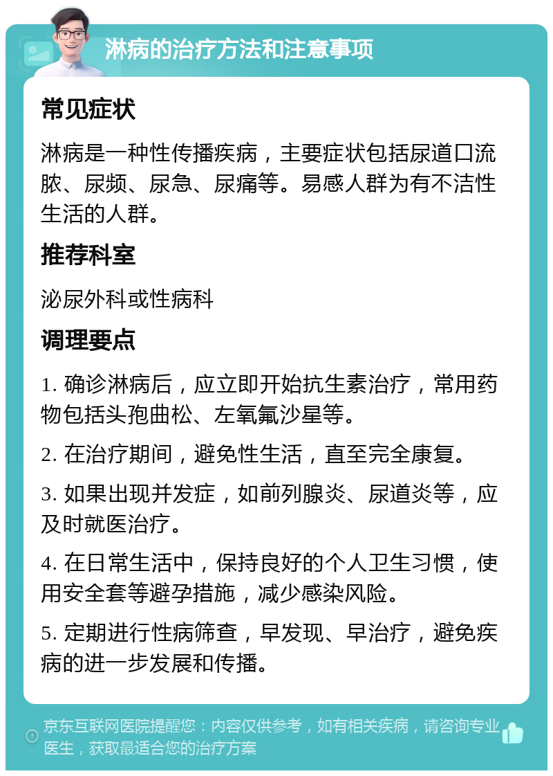 淋病的治疗方法和注意事项 常见症状 淋病是一种性传播疾病，主要症状包括尿道口流脓、尿频、尿急、尿痛等。易感人群为有不洁性生活的人群。 推荐科室 泌尿外科或性病科 调理要点 1. 确诊淋病后，应立即开始抗生素治疗，常用药物包括头孢曲松、左氧氟沙星等。 2. 在治疗期间，避免性生活，直至完全康复。 3. 如果出现并发症，如前列腺炎、尿道炎等，应及时就医治疗。 4. 在日常生活中，保持良好的个人卫生习惯，使用安全套等避孕措施，减少感染风险。 5. 定期进行性病筛查，早发现、早治疗，避免疾病的进一步发展和传播。