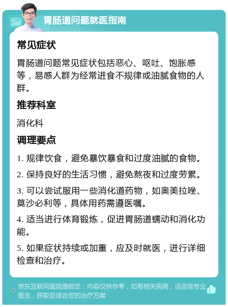 胃肠道问题就医指南 常见症状 胃肠道问题常见症状包括恶心、呕吐、饱胀感等，易感人群为经常进食不规律或油腻食物的人群。 推荐科室 消化科 调理要点 1. 规律饮食，避免暴饮暴食和过度油腻的食物。 2. 保持良好的生活习惯，避免熬夜和过度劳累。 3. 可以尝试服用一些消化道药物，如奥美拉唑、莫沙必利等，具体用药需遵医嘱。 4. 适当进行体育锻炼，促进胃肠道蠕动和消化功能。 5. 如果症状持续或加重，应及时就医，进行详细检查和治疗。