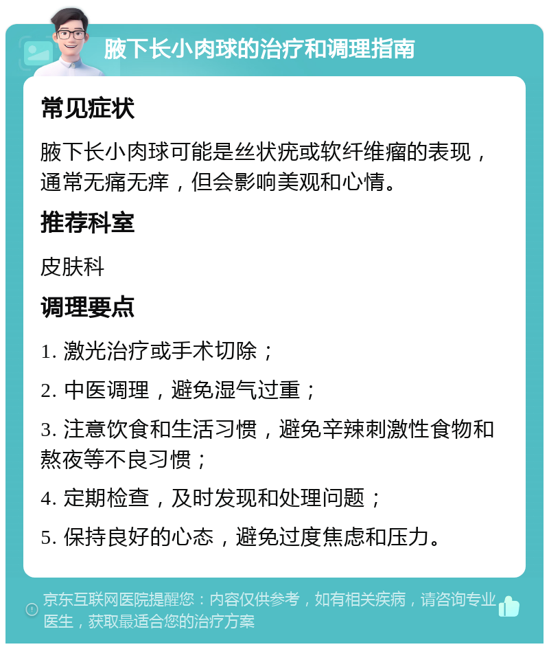 腋下长小肉球的治疗和调理指南 常见症状 腋下长小肉球可能是丝状疣或软纤维瘤的表现，通常无痛无痒，但会影响美观和心情。 推荐科室 皮肤科 调理要点 1. 激光治疗或手术切除； 2. 中医调理，避免湿气过重； 3. 注意饮食和生活习惯，避免辛辣刺激性食物和熬夜等不良习惯； 4. 定期检查，及时发现和处理问题； 5. 保持良好的心态，避免过度焦虑和压力。