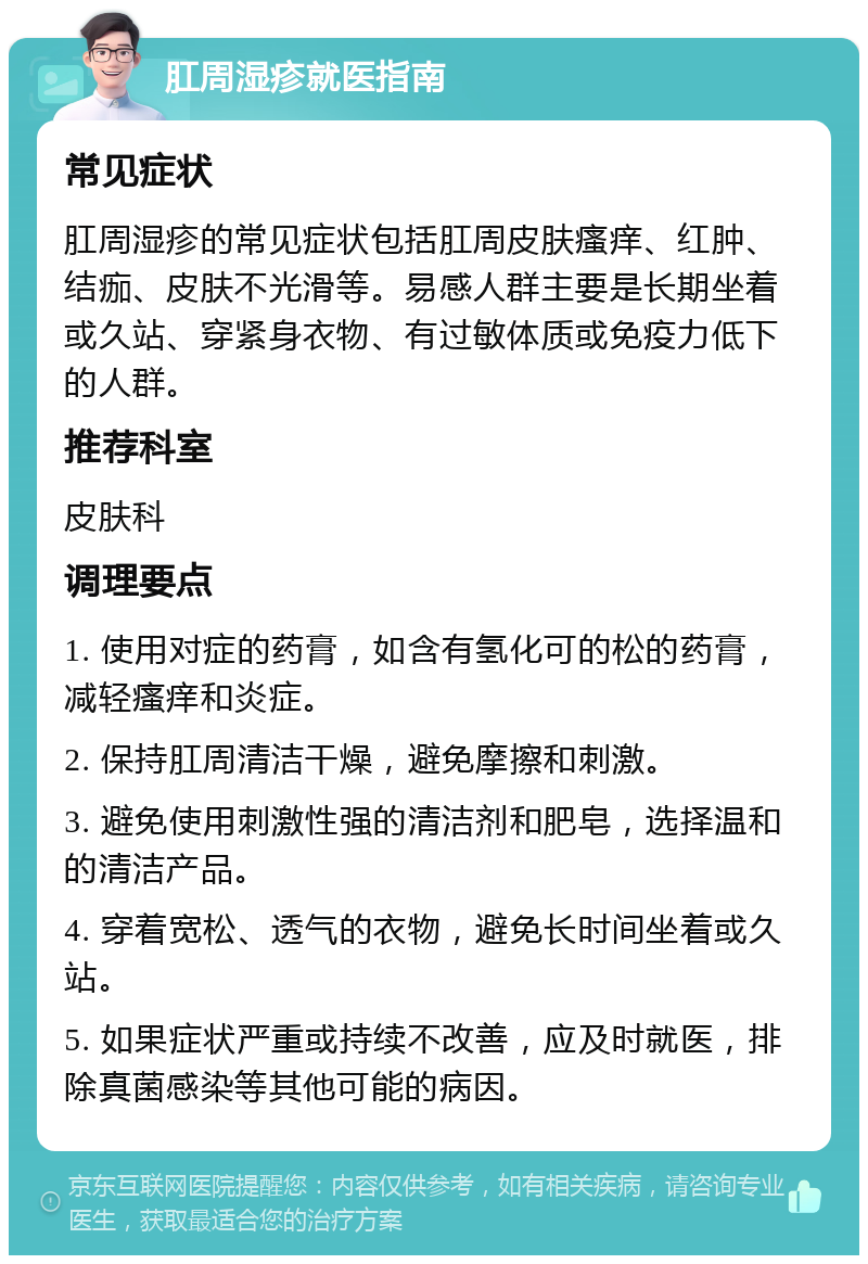 肛周湿疹就医指南 常见症状 肛周湿疹的常见症状包括肛周皮肤瘙痒、红肿、结痂、皮肤不光滑等。易感人群主要是长期坐着或久站、穿紧身衣物、有过敏体质或免疫力低下的人群。 推荐科室 皮肤科 调理要点 1. 使用对症的药膏，如含有氢化可的松的药膏，减轻瘙痒和炎症。 2. 保持肛周清洁干燥，避免摩擦和刺激。 3. 避免使用刺激性强的清洁剂和肥皂，选择温和的清洁产品。 4. 穿着宽松、透气的衣物，避免长时间坐着或久站。 5. 如果症状严重或持续不改善，应及时就医，排除真菌感染等其他可能的病因。