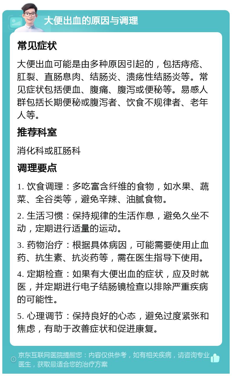 大便出血的原因与调理 常见症状 大便出血可能是由多种原因引起的，包括痔疮、肛裂、直肠息肉、结肠炎、溃疡性结肠炎等。常见症状包括便血、腹痛、腹泻或便秘等。易感人群包括长期便秘或腹泻者、饮食不规律者、老年人等。 推荐科室 消化科或肛肠科 调理要点 1. 饮食调理：多吃富含纤维的食物，如水果、蔬菜、全谷类等，避免辛辣、油腻食物。 2. 生活习惯：保持规律的生活作息，避免久坐不动，定期进行适量的运动。 3. 药物治疗：根据具体病因，可能需要使用止血药、抗生素、抗炎药等，需在医生指导下使用。 4. 定期检查：如果有大便出血的症状，应及时就医，并定期进行电子结肠镜检查以排除严重疾病的可能性。 5. 心理调节：保持良好的心态，避免过度紧张和焦虑，有助于改善症状和促进康复。