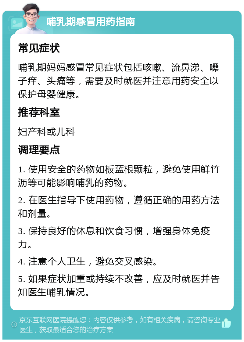 哺乳期感冒用药指南 常见症状 哺乳期妈妈感冒常见症状包括咳嗽、流鼻涕、嗓子痒、头痛等，需要及时就医并注意用药安全以保护母婴健康。 推荐科室 妇产科或儿科 调理要点 1. 使用安全的药物如板蓝根颗粒，避免使用鲜竹沥等可能影响哺乳的药物。 2. 在医生指导下使用药物，遵循正确的用药方法和剂量。 3. 保持良好的休息和饮食习惯，增强身体免疫力。 4. 注意个人卫生，避免交叉感染。 5. 如果症状加重或持续不改善，应及时就医并告知医生哺乳情况。