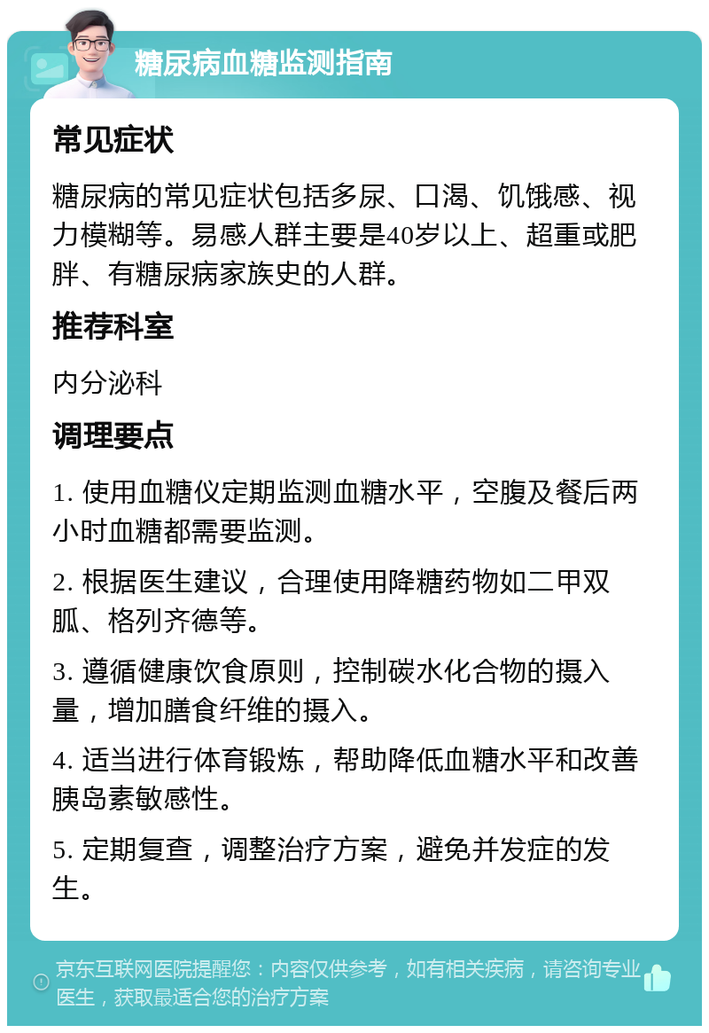 糖尿病血糖监测指南 常见症状 糖尿病的常见症状包括多尿、口渴、饥饿感、视力模糊等。易感人群主要是40岁以上、超重或肥胖、有糖尿病家族史的人群。 推荐科室 内分泌科 调理要点 1. 使用血糖仪定期监测血糖水平，空腹及餐后两小时血糖都需要监测。 2. 根据医生建议，合理使用降糖药物如二甲双胍、格列齐德等。 3. 遵循健康饮食原则，控制碳水化合物的摄入量，增加膳食纤维的摄入。 4. 适当进行体育锻炼，帮助降低血糖水平和改善胰岛素敏感性。 5. 定期复查，调整治疗方案，避免并发症的发生。