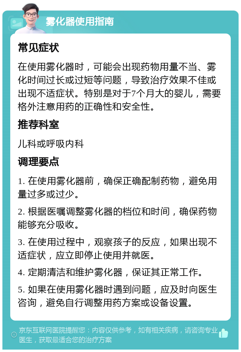 雾化器使用指南 常见症状 在使用雾化器时，可能会出现药物用量不当、雾化时间过长或过短等问题，导致治疗效果不佳或出现不适症状。特别是对于7个月大的婴儿，需要格外注意用药的正确性和安全性。 推荐科室 儿科或呼吸内科 调理要点 1. 在使用雾化器前，确保正确配制药物，避免用量过多或过少。 2. 根据医嘱调整雾化器的档位和时间，确保药物能够充分吸收。 3. 在使用过程中，观察孩子的反应，如果出现不适症状，应立即停止使用并就医。 4. 定期清洁和维护雾化器，保证其正常工作。 5. 如果在使用雾化器时遇到问题，应及时向医生咨询，避免自行调整用药方案或设备设置。