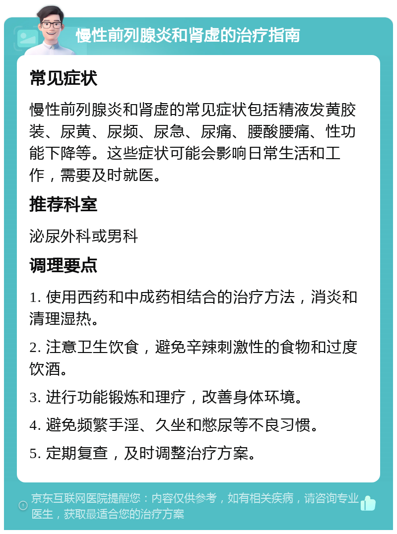 慢性前列腺炎和肾虚的治疗指南 常见症状 慢性前列腺炎和肾虚的常见症状包括精液发黄胶装、尿黄、尿频、尿急、尿痛、腰酸腰痛、性功能下降等。这些症状可能会影响日常生活和工作，需要及时就医。 推荐科室 泌尿外科或男科 调理要点 1. 使用西药和中成药相结合的治疗方法，消炎和清理湿热。 2. 注意卫生饮食，避免辛辣刺激性的食物和过度饮酒。 3. 进行功能锻炼和理疗，改善身体环境。 4. 避免频繁手淫、久坐和憋尿等不良习惯。 5. 定期复查，及时调整治疗方案。