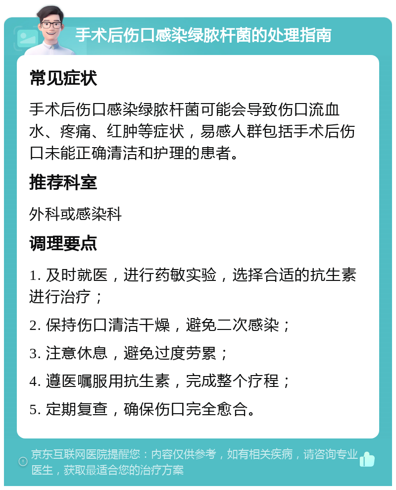 手术后伤口感染绿脓杆菌的处理指南 常见症状 手术后伤口感染绿脓杆菌可能会导致伤口流血水、疼痛、红肿等症状，易感人群包括手术后伤口未能正确清洁和护理的患者。 推荐科室 外科或感染科 调理要点 1. 及时就医，进行药敏实验，选择合适的抗生素进行治疗； 2. 保持伤口清洁干燥，避免二次感染； 3. 注意休息，避免过度劳累； 4. 遵医嘱服用抗生素，完成整个疗程； 5. 定期复查，确保伤口完全愈合。