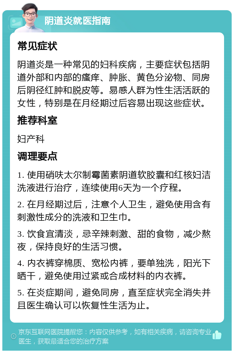 阴道炎就医指南 常见症状 阴道炎是一种常见的妇科疾病，主要症状包括阴道外部和内部的瘙痒、肿胀、黄色分泌物、同房后阴径红肿和脱皮等。易感人群为性生活活跃的女性，特别是在月经期过后容易出现这些症状。 推荐科室 妇产科 调理要点 1. 使用硝呋太尔制霉菌素阴道软胶囊和红核妇洁洗液进行治疗，连续使用6天为一个疗程。 2. 在月经期过后，注意个人卫生，避免使用含有刺激性成分的洗液和卫生巾。 3. 饮食宜清淡，忌辛辣刺激、甜的食物，减少熬夜，保持良好的生活习惯。 4. 内衣裤穿棉质、宽松内裤，要单独洗，阳光下晒干，避免使用过紧或合成材料的内衣裤。 5. 在炎症期间，避免同房，直至症状完全消失并且医生确认可以恢复性生活为止。