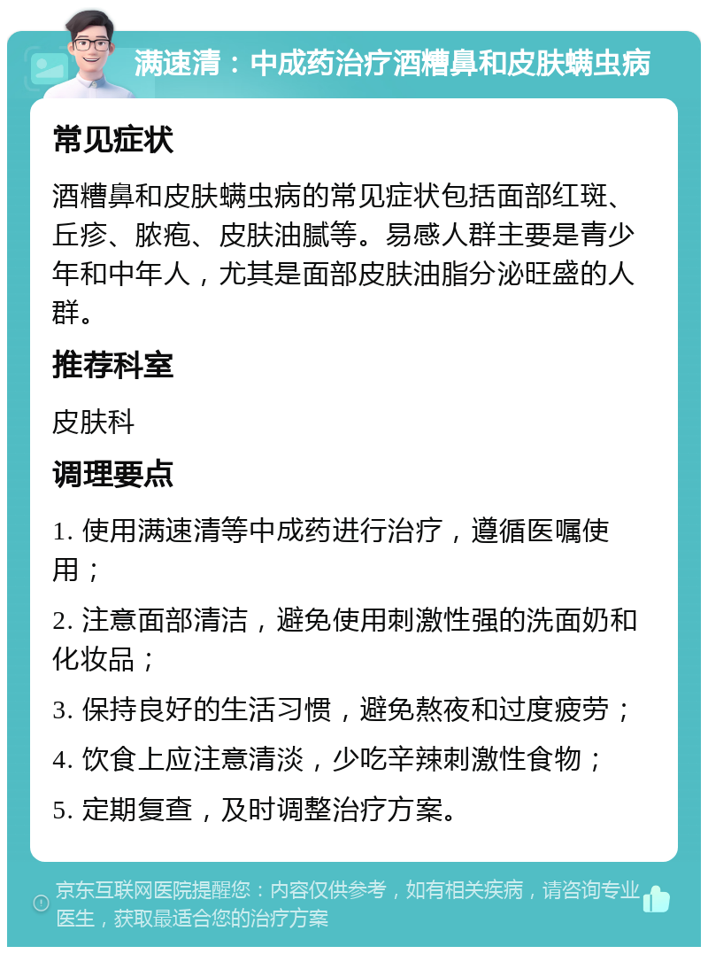 满速清：中成药治疗酒糟鼻和皮肤螨虫病 常见症状 酒糟鼻和皮肤螨虫病的常见症状包括面部红斑、丘疹、脓疱、皮肤油腻等。易感人群主要是青少年和中年人，尤其是面部皮肤油脂分泌旺盛的人群。 推荐科室 皮肤科 调理要点 1. 使用满速清等中成药进行治疗，遵循医嘱使用； 2. 注意面部清洁，避免使用刺激性强的洗面奶和化妆品； 3. 保持良好的生活习惯，避免熬夜和过度疲劳； 4. 饮食上应注意清淡，少吃辛辣刺激性食物； 5. 定期复查，及时调整治疗方案。