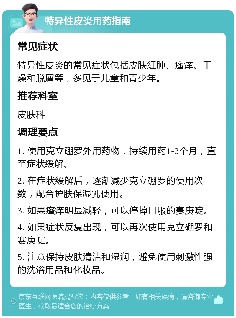 特异性皮炎用药指南 常见症状 特异性皮炎的常见症状包括皮肤红肿、瘙痒、干燥和脱屑等，多见于儿童和青少年。 推荐科室 皮肤科 调理要点 1. 使用克立硼罗外用药物，持续用药1-3个月，直至症状缓解。 2. 在症状缓解后，逐渐减少克立硼罗的使用次数，配合护肤保湿乳使用。 3. 如果瘙痒明显减轻，可以停掉口服的赛庚啶。 4. 如果症状反复出现，可以再次使用克立硼罗和赛庚啶。 5. 注意保持皮肤清洁和湿润，避免使用刺激性强的洗浴用品和化妆品。