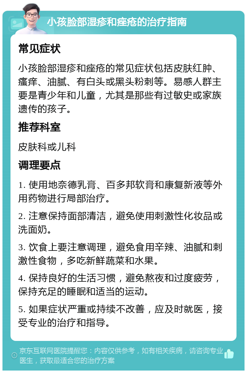 小孩脸部湿疹和痤疮的治疗指南 常见症状 小孩脸部湿疹和痤疮的常见症状包括皮肤红肿、瘙痒、油腻、有白头或黑头粉刺等。易感人群主要是青少年和儿童，尤其是那些有过敏史或家族遗传的孩子。 推荐科室 皮肤科或儿科 调理要点 1. 使用地奈德乳膏、百多邦软膏和康复新液等外用药物进行局部治疗。 2. 注意保持面部清洁，避免使用刺激性化妆品或洗面奶。 3. 饮食上要注意调理，避免食用辛辣、油腻和刺激性食物，多吃新鲜蔬菜和水果。 4. 保持良好的生活习惯，避免熬夜和过度疲劳，保持充足的睡眠和适当的运动。 5. 如果症状严重或持续不改善，应及时就医，接受专业的治疗和指导。