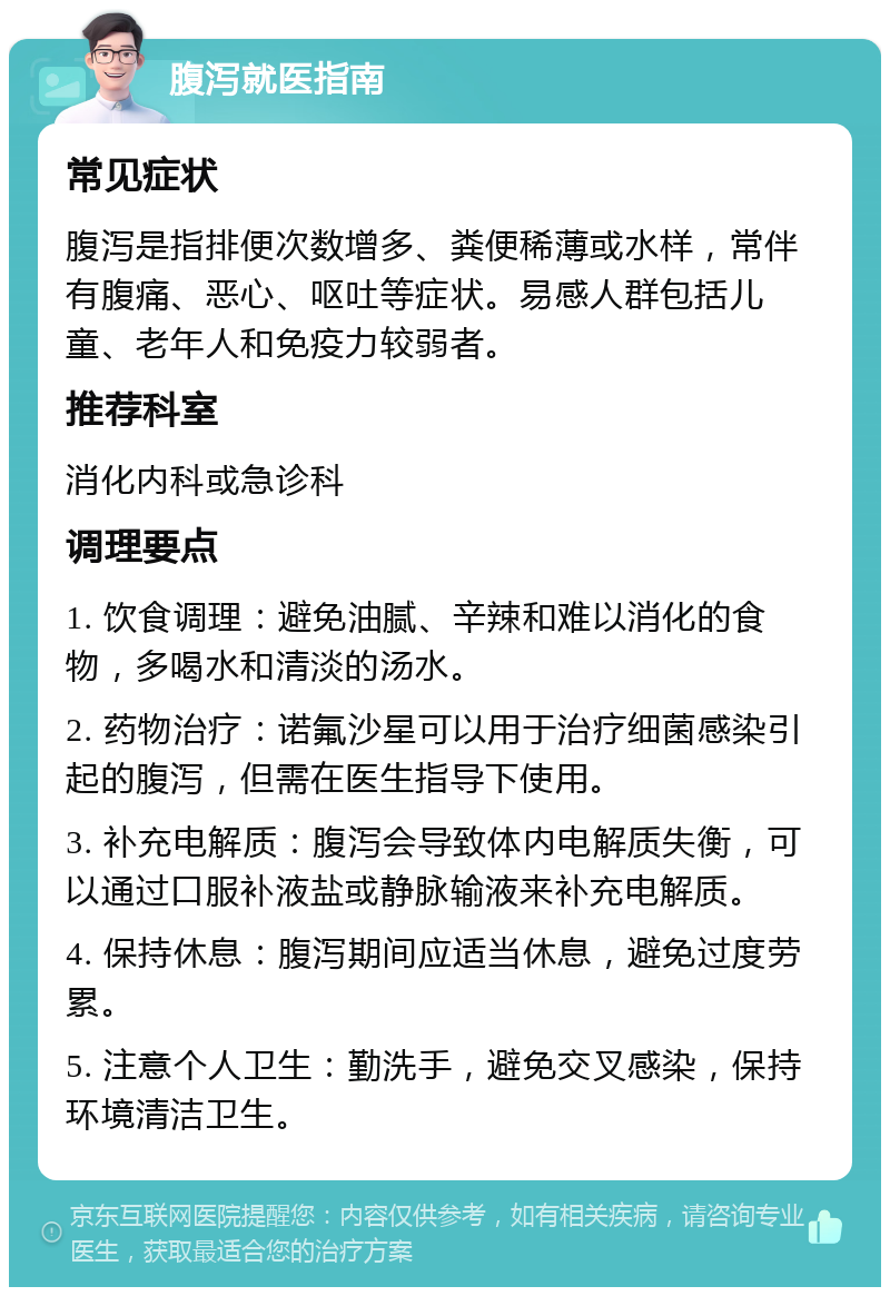 腹泻就医指南 常见症状 腹泻是指排便次数增多、粪便稀薄或水样，常伴有腹痛、恶心、呕吐等症状。易感人群包括儿童、老年人和免疫力较弱者。 推荐科室 消化内科或急诊科 调理要点 1. 饮食调理：避免油腻、辛辣和难以消化的食物，多喝水和清淡的汤水。 2. 药物治疗：诺氟沙星可以用于治疗细菌感染引起的腹泻，但需在医生指导下使用。 3. 补充电解质：腹泻会导致体内电解质失衡，可以通过口服补液盐或静脉输液来补充电解质。 4. 保持休息：腹泻期间应适当休息，避免过度劳累。 5. 注意个人卫生：勤洗手，避免交叉感染，保持环境清洁卫生。