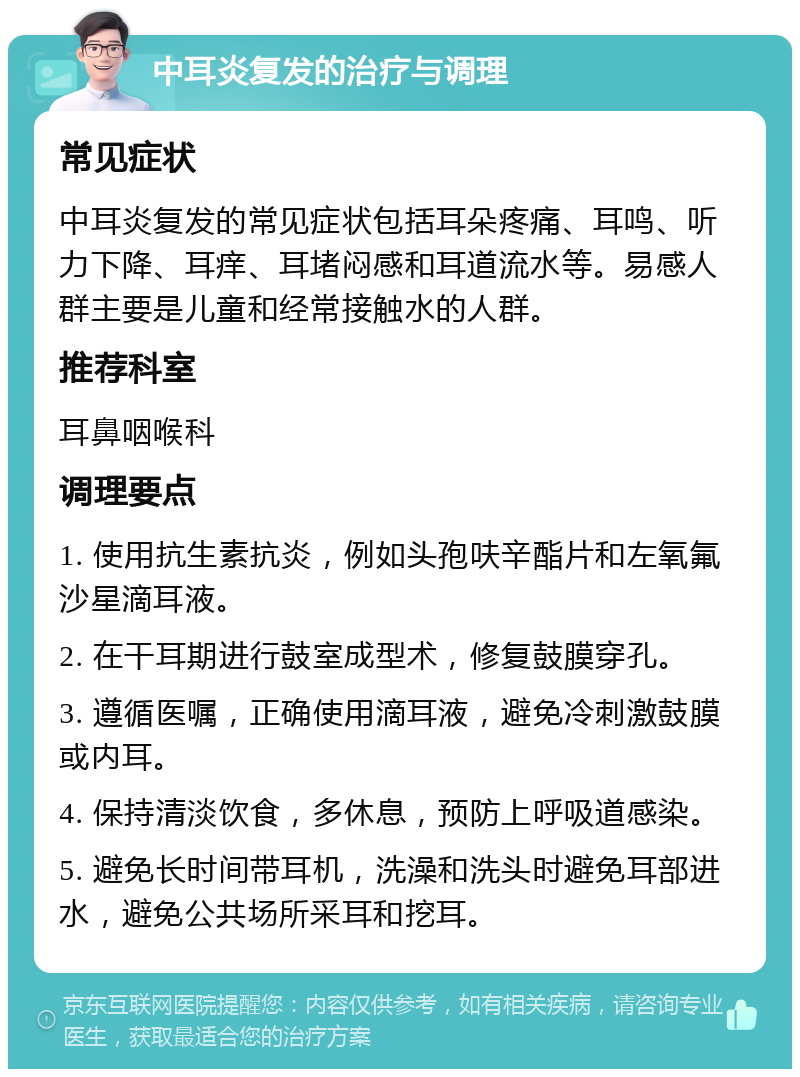 中耳炎复发的治疗与调理 常见症状 中耳炎复发的常见症状包括耳朵疼痛、耳鸣、听力下降、耳痒、耳堵闷感和耳道流水等。易感人群主要是儿童和经常接触水的人群。 推荐科室 耳鼻咽喉科 调理要点 1. 使用抗生素抗炎，例如头孢呋辛酯片和左氧氟沙星滴耳液。 2. 在干耳期进行鼓室成型术，修复鼓膜穿孔。 3. 遵循医嘱，正确使用滴耳液，避免冷刺激鼓膜或内耳。 4. 保持清淡饮食，多休息，预防上呼吸道感染。 5. 避免长时间带耳机，洗澡和洗头时避免耳部进水，避免公共场所采耳和挖耳。