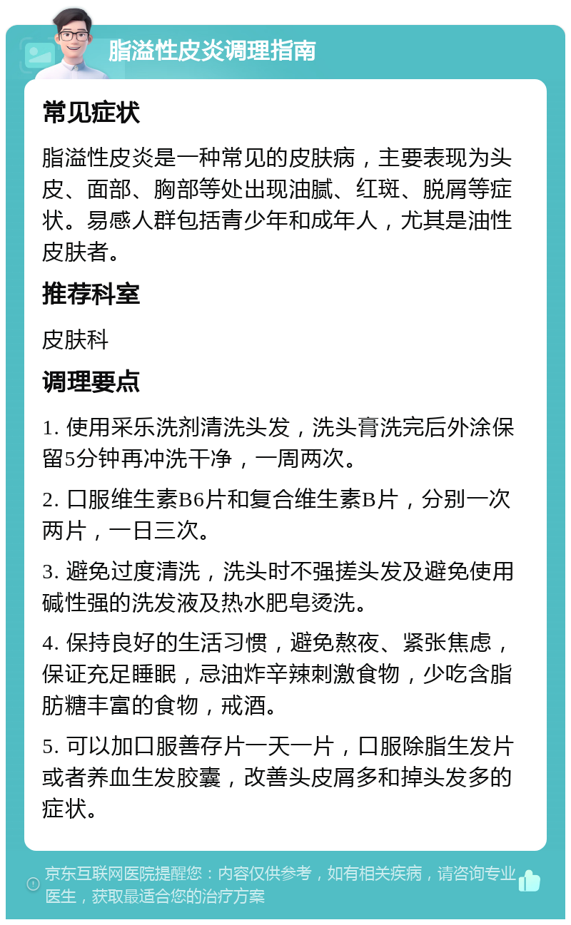 脂溢性皮炎调理指南 常见症状 脂溢性皮炎是一种常见的皮肤病，主要表现为头皮、面部、胸部等处出现油腻、红斑、脱屑等症状。易感人群包括青少年和成年人，尤其是油性皮肤者。 推荐科室 皮肤科 调理要点 1. 使用采乐洗剂清洗头发，洗头膏洗完后外涂保留5分钟再冲洗干净，一周两次。 2. 口服维生素B6片和复合维生素B片，分别一次两片，一日三次。 3. 避免过度清洗，洗头时不强搓头发及避免使用碱性强的洗发液及热水肥皂烫洗。 4. 保持良好的生活习惯，避免熬夜、紧张焦虑，保证充足睡眠，忌油炸辛辣刺激食物，少吃含脂肪糖丰富的食物，戒酒。 5. 可以加口服善存片一天一片，口服除脂生发片或者养血生发胶囊，改善头皮屑多和掉头发多的症状。