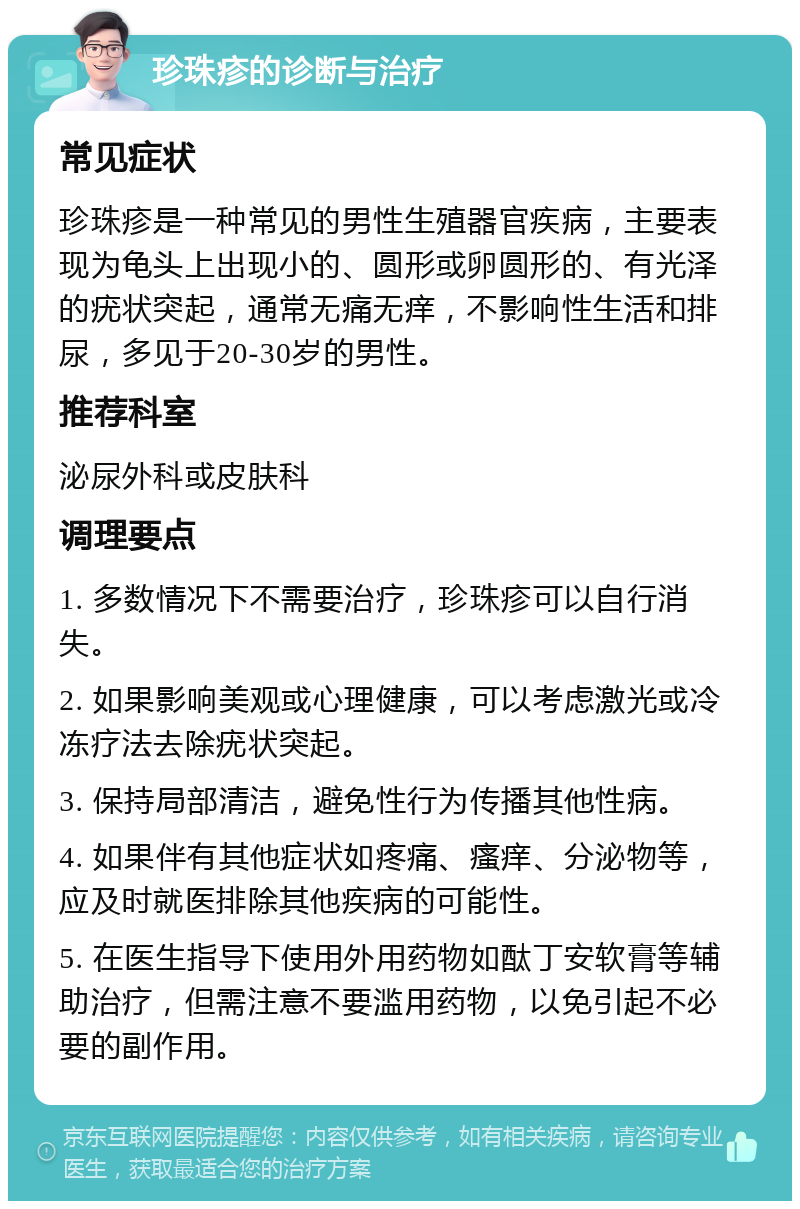 珍珠疹的诊断与治疗 常见症状 珍珠疹是一种常见的男性生殖器官疾病，主要表现为龟头上出现小的、圆形或卵圆形的、有光泽的疣状突起，通常无痛无痒，不影响性生活和排尿，多见于20-30岁的男性。 推荐科室 泌尿外科或皮肤科 调理要点 1. 多数情况下不需要治疗，珍珠疹可以自行消失。 2. 如果影响美观或心理健康，可以考虑激光或冷冻疗法去除疣状突起。 3. 保持局部清洁，避免性行为传播其他性病。 4. 如果伴有其他症状如疼痛、瘙痒、分泌物等，应及时就医排除其他疾病的可能性。 5. 在医生指导下使用外用药物如酞丁安软膏等辅助治疗，但需注意不要滥用药物，以免引起不必要的副作用。