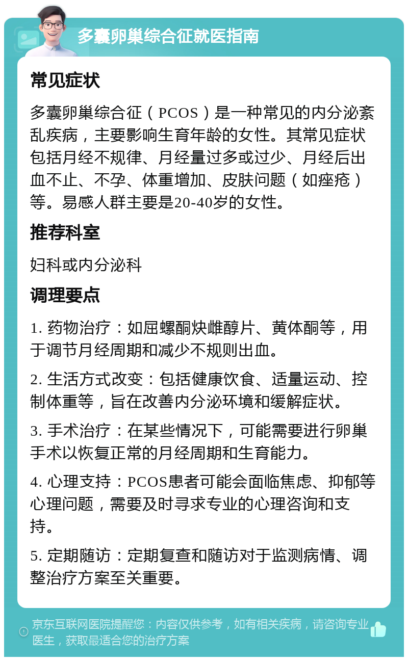 多囊卵巢综合征就医指南 常见症状 多囊卵巢综合征（PCOS）是一种常见的内分泌紊乱疾病，主要影响生育年龄的女性。其常见症状包括月经不规律、月经量过多或过少、月经后出血不止、不孕、体重增加、皮肤问题（如痤疮）等。易感人群主要是20-40岁的女性。 推荐科室 妇科或内分泌科 调理要点 1. 药物治疗：如屈螺酮炔雌醇片、黄体酮等，用于调节月经周期和减少不规则出血。 2. 生活方式改变：包括健康饮食、适量运动、控制体重等，旨在改善内分泌环境和缓解症状。 3. 手术治疗：在某些情况下，可能需要进行卵巢手术以恢复正常的月经周期和生育能力。 4. 心理支持：PCOS患者可能会面临焦虑、抑郁等心理问题，需要及时寻求专业的心理咨询和支持。 5. 定期随访：定期复查和随访对于监测病情、调整治疗方案至关重要。