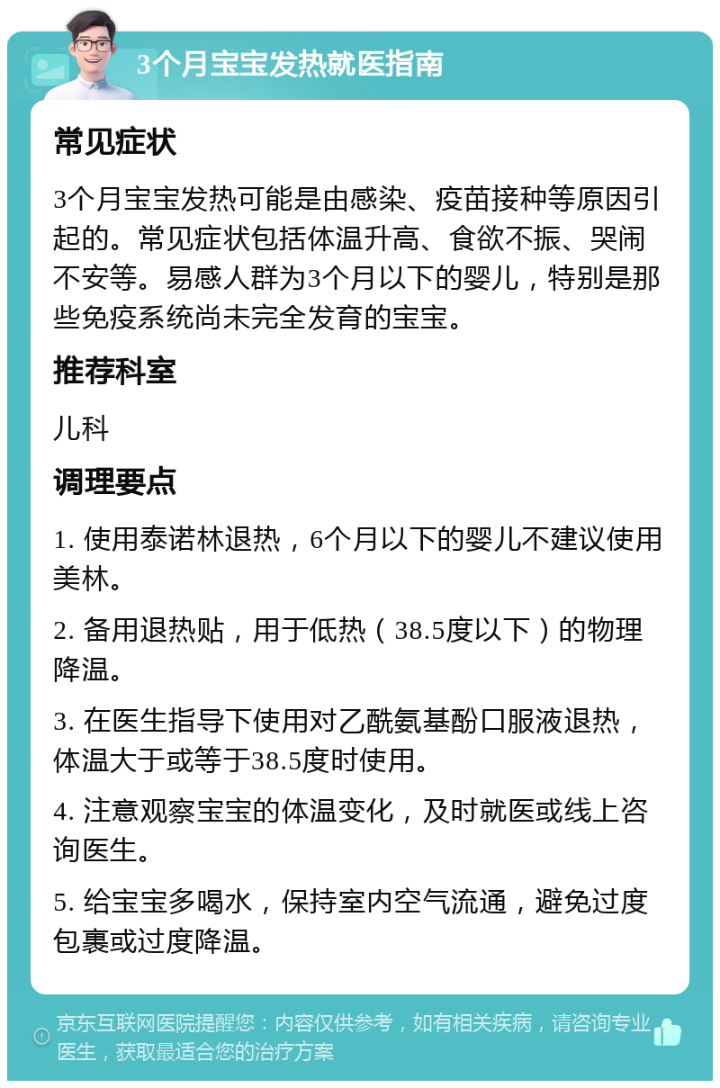 3个月宝宝发热就医指南 常见症状 3个月宝宝发热可能是由感染、疫苗接种等原因引起的。常见症状包括体温升高、食欲不振、哭闹不安等。易感人群为3个月以下的婴儿，特别是那些免疫系统尚未完全发育的宝宝。 推荐科室 儿科 调理要点 1. 使用泰诺林退热，6个月以下的婴儿不建议使用美林。 2. 备用退热贴，用于低热（38.5度以下）的物理降温。 3. 在医生指导下使用对乙酰氨基酚口服液退热，体温大于或等于38.5度时使用。 4. 注意观察宝宝的体温变化，及时就医或线上咨询医生。 5. 给宝宝多喝水，保持室内空气流通，避免过度包裹或过度降温。