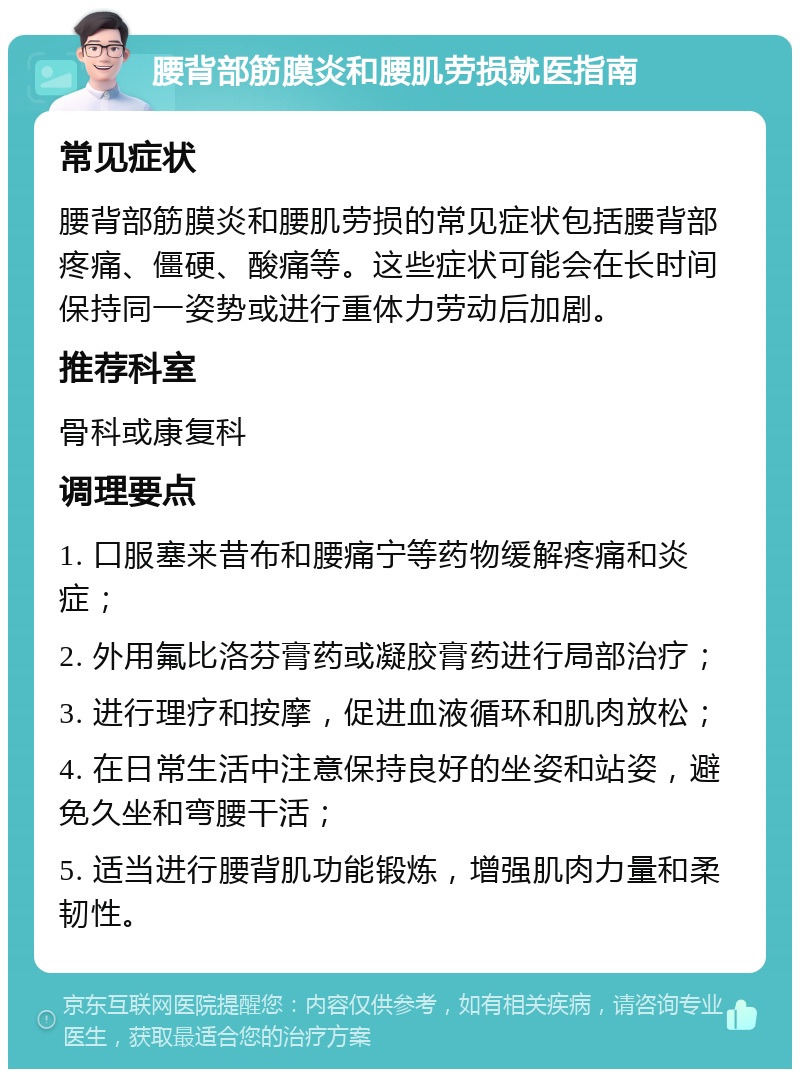 腰背部筋膜炎和腰肌劳损就医指南 常见症状 腰背部筋膜炎和腰肌劳损的常见症状包括腰背部疼痛、僵硬、酸痛等。这些症状可能会在长时间保持同一姿势或进行重体力劳动后加剧。 推荐科室 骨科或康复科 调理要点 1. 口服塞来昔布和腰痛宁等药物缓解疼痛和炎症； 2. 外用氟比洛芬膏药或凝胶膏药进行局部治疗； 3. 进行理疗和按摩，促进血液循环和肌肉放松； 4. 在日常生活中注意保持良好的坐姿和站姿，避免久坐和弯腰干活； 5. 适当进行腰背肌功能锻炼，增强肌肉力量和柔韧性。