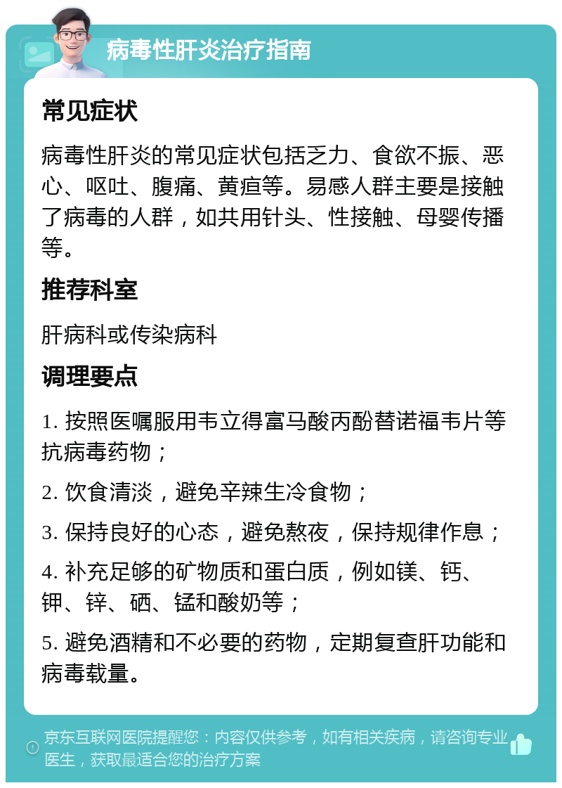 病毒性肝炎治疗指南 常见症状 病毒性肝炎的常见症状包括乏力、食欲不振、恶心、呕吐、腹痛、黄疸等。易感人群主要是接触了病毒的人群，如共用针头、性接触、母婴传播等。 推荐科室 肝病科或传染病科 调理要点 1. 按照医嘱服用韦立得富马酸丙酚替诺福韦片等抗病毒药物； 2. 饮食清淡，避免辛辣生冷食物； 3. 保持良好的心态，避免熬夜，保持规律作息； 4. 补充足够的矿物质和蛋白质，例如镁、钙、钾、锌、硒、锰和酸奶等； 5. 避免酒精和不必要的药物，定期复查肝功能和病毒载量。