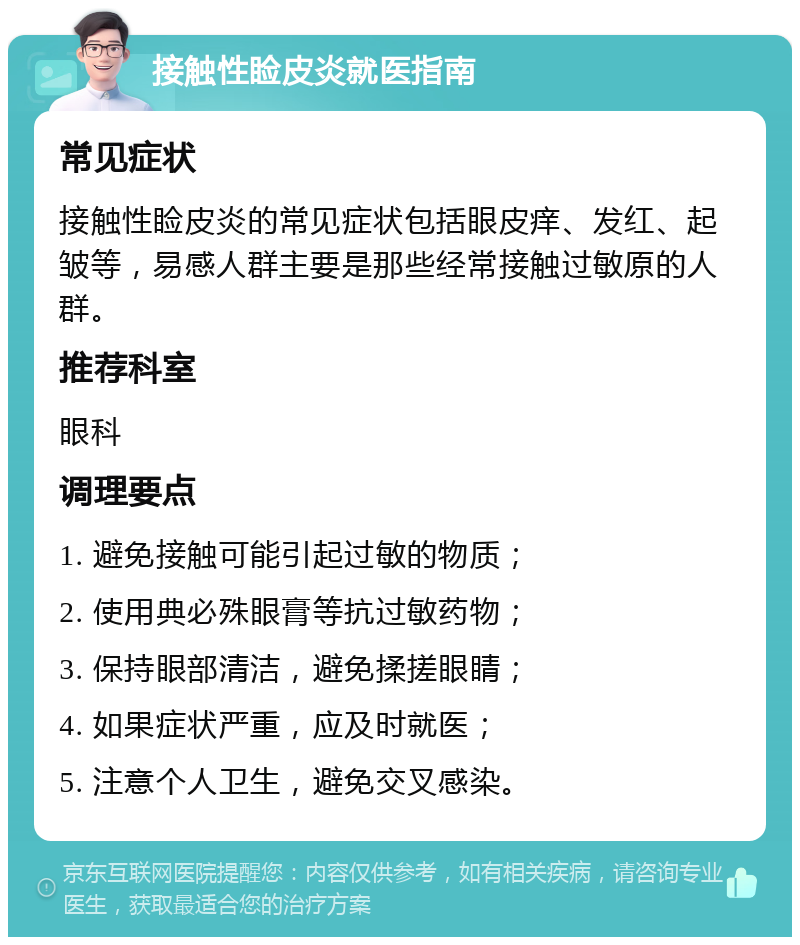 接触性睑皮炎就医指南 常见症状 接触性睑皮炎的常见症状包括眼皮痒、发红、起皱等，易感人群主要是那些经常接触过敏原的人群。 推荐科室 眼科 调理要点 1. 避免接触可能引起过敏的物质； 2. 使用典必殊眼膏等抗过敏药物； 3. 保持眼部清洁，避免揉搓眼睛； 4. 如果症状严重，应及时就医； 5. 注意个人卫生，避免交叉感染。