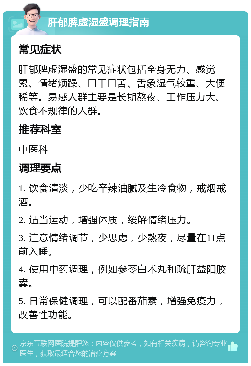 肝郁脾虚湿盛调理指南 常见症状 肝郁脾虚湿盛的常见症状包括全身无力、感觉累、情绪烦躁、口干口苦、舌象湿气较重、大便稀等。易感人群主要是长期熬夜、工作压力大、饮食不规律的人群。 推荐科室 中医科 调理要点 1. 饮食清淡，少吃辛辣油腻及生冷食物，戒烟戒酒。 2. 适当运动，增强体质，缓解情绪压力。 3. 注意情绪调节，少思虑，少熬夜，尽量在11点前入睡。 4. 使用中药调理，例如参苓白术丸和疏肝益阳胶囊。 5. 日常保健调理，可以配番茄素，增强免疫力，改善性功能。