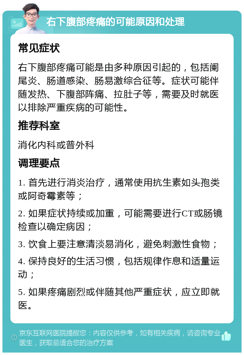 右下腹部疼痛的可能原因和处理 常见症状 右下腹部疼痛可能是由多种原因引起的，包括阑尾炎、肠道感染、肠易激综合征等。症状可能伴随发热、下腹部阵痛、拉肚子等，需要及时就医以排除严重疾病的可能性。 推荐科室 消化内科或普外科 调理要点 1. 首先进行消炎治疗，通常使用抗生素如头孢类或阿奇霉素等； 2. 如果症状持续或加重，可能需要进行CT或肠镜检查以确定病因； 3. 饮食上要注意清淡易消化，避免刺激性食物； 4. 保持良好的生活习惯，包括规律作息和适量运动； 5. 如果疼痛剧烈或伴随其他严重症状，应立即就医。