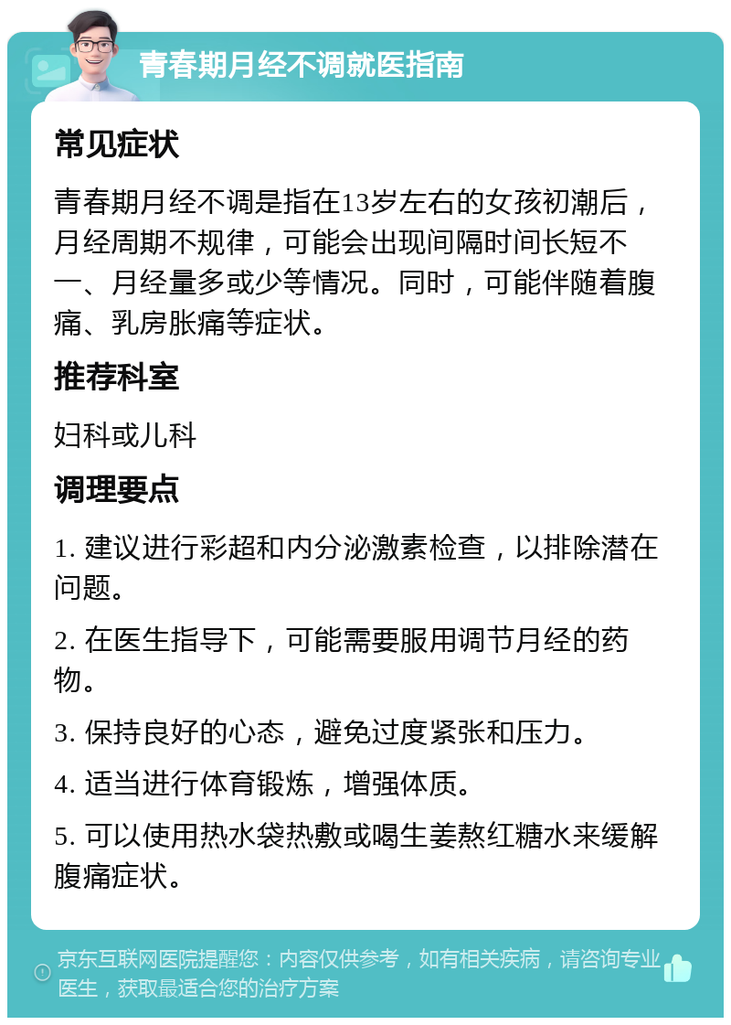 青春期月经不调就医指南 常见症状 青春期月经不调是指在13岁左右的女孩初潮后，月经周期不规律，可能会出现间隔时间长短不一、月经量多或少等情况。同时，可能伴随着腹痛、乳房胀痛等症状。 推荐科室 妇科或儿科 调理要点 1. 建议进行彩超和内分泌激素检查，以排除潜在问题。 2. 在医生指导下，可能需要服用调节月经的药物。 3. 保持良好的心态，避免过度紧张和压力。 4. 适当进行体育锻炼，增强体质。 5. 可以使用热水袋热敷或喝生姜熬红糖水来缓解腹痛症状。