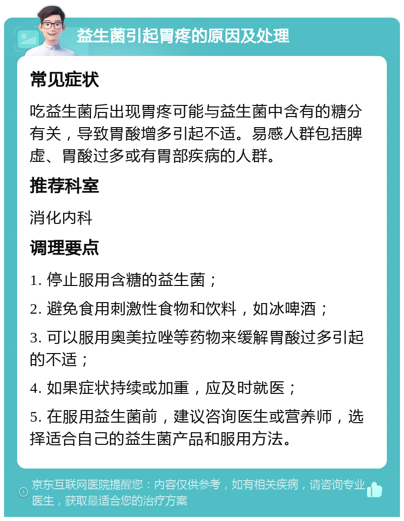 益生菌引起胃疼的原因及处理 常见症状 吃益生菌后出现胃疼可能与益生菌中含有的糖分有关，导致胃酸增多引起不适。易感人群包括脾虚、胃酸过多或有胃部疾病的人群。 推荐科室 消化内科 调理要点 1. 停止服用含糖的益生菌； 2. 避免食用刺激性食物和饮料，如冰啤酒； 3. 可以服用奥美拉唑等药物来缓解胃酸过多引起的不适； 4. 如果症状持续或加重，应及时就医； 5. 在服用益生菌前，建议咨询医生或营养师，选择适合自己的益生菌产品和服用方法。