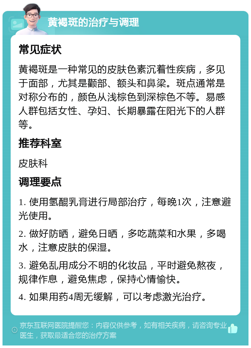 黄褐斑的治疗与调理 常见症状 黄褐斑是一种常见的皮肤色素沉着性疾病，多见于面部，尤其是颧部、额头和鼻梁。斑点通常是对称分布的，颜色从浅棕色到深棕色不等。易感人群包括女性、孕妇、长期暴露在阳光下的人群等。 推荐科室 皮肤科 调理要点 1. 使用氢醌乳膏进行局部治疗，每晚1次，注意避光使用。 2. 做好防晒，避免日晒，多吃蔬菜和水果，多喝水，注意皮肤的保湿。 3. 避免乱用成分不明的化妆品，平时避免熬夜，规律作息，避免焦虑，保持心情愉快。 4. 如果用药4周无缓解，可以考虑激光治疗。