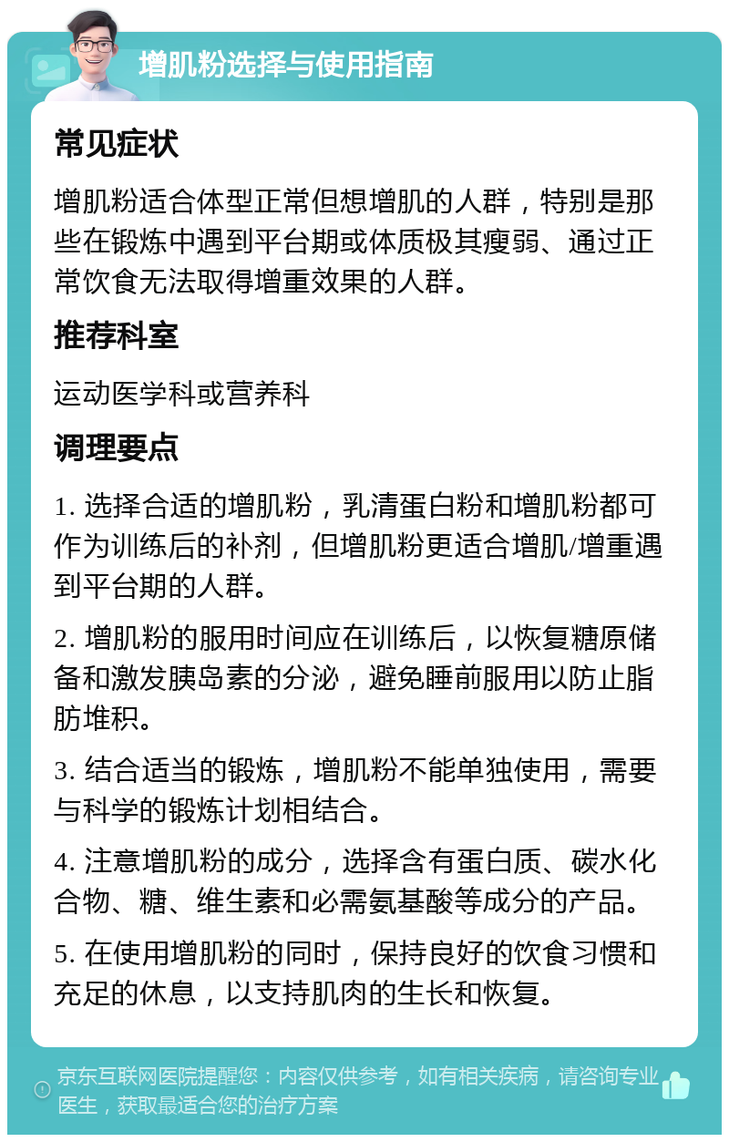 增肌粉选择与使用指南 常见症状 增肌粉适合体型正常但想增肌的人群，特别是那些在锻炼中遇到平台期或体质极其瘦弱、通过正常饮食无法取得增重效果的人群。 推荐科室 运动医学科或营养科 调理要点 1. 选择合适的增肌粉，乳清蛋白粉和增肌粉都可作为训练后的补剂，但增肌粉更适合增肌/增重遇到平台期的人群。 2. 增肌粉的服用时间应在训练后，以恢复糖原储备和激发胰岛素的分泌，避免睡前服用以防止脂肪堆积。 3. 结合适当的锻炼，增肌粉不能单独使用，需要与科学的锻炼计划相结合。 4. 注意增肌粉的成分，选择含有蛋白质、碳水化合物、糖、维生素和必需氨基酸等成分的产品。 5. 在使用增肌粉的同时，保持良好的饮食习惯和充足的休息，以支持肌肉的生长和恢复。