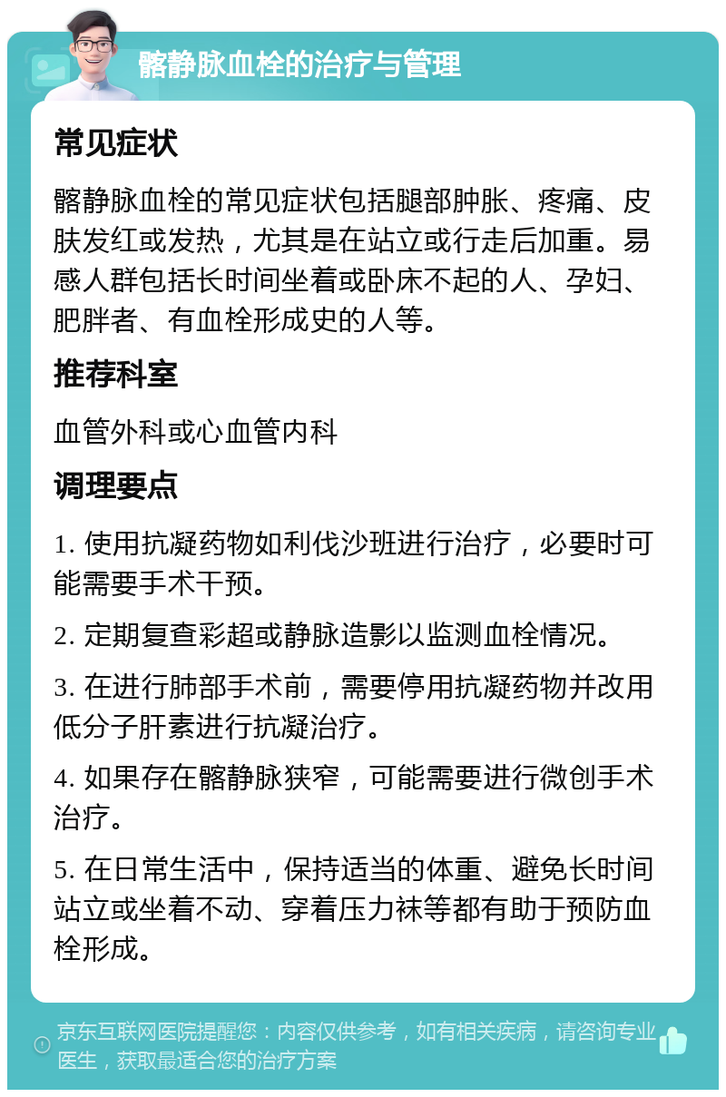 髂静脉血栓的治疗与管理 常见症状 髂静脉血栓的常见症状包括腿部肿胀、疼痛、皮肤发红或发热，尤其是在站立或行走后加重。易感人群包括长时间坐着或卧床不起的人、孕妇、肥胖者、有血栓形成史的人等。 推荐科室 血管外科或心血管内科 调理要点 1. 使用抗凝药物如利伐沙班进行治疗，必要时可能需要手术干预。 2. 定期复查彩超或静脉造影以监测血栓情况。 3. 在进行肺部手术前，需要停用抗凝药物并改用低分子肝素进行抗凝治疗。 4. 如果存在髂静脉狭窄，可能需要进行微创手术治疗。 5. 在日常生活中，保持适当的体重、避免长时间站立或坐着不动、穿着压力袜等都有助于预防血栓形成。