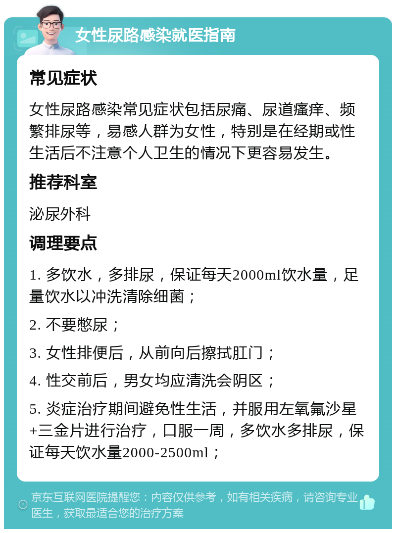 女性尿路感染就医指南 常见症状 女性尿路感染常见症状包括尿痛、尿道瘙痒、频繁排尿等，易感人群为女性，特别是在经期或性生活后不注意个人卫生的情况下更容易发生。 推荐科室 泌尿外科 调理要点 1. 多饮水，多排尿，保证每天2000ml饮水量，足量饮水以冲洗清除细菌； 2. 不要憋尿； 3. 女性排便后，从前向后擦拭肛门； 4. 性交前后，男女均应清洗会阴区； 5. 炎症治疗期间避免性生活，并服用左氧氟沙星+三金片进行治疗，口服一周，多饮水多排尿，保证每天饮水量2000-2500ml；