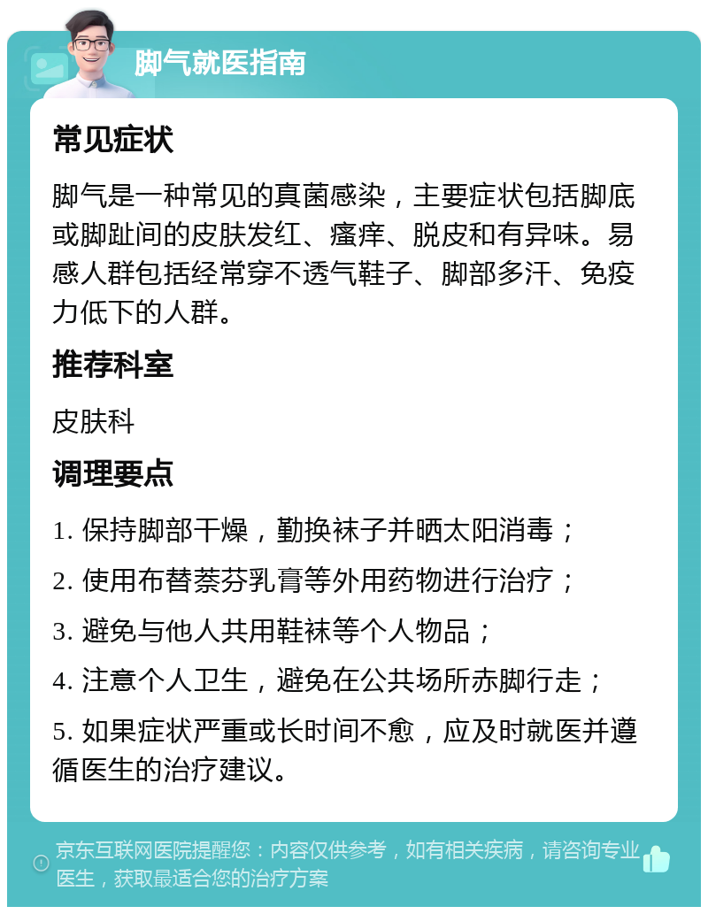 脚气就医指南 常见症状 脚气是一种常见的真菌感染，主要症状包括脚底或脚趾间的皮肤发红、瘙痒、脱皮和有异味。易感人群包括经常穿不透气鞋子、脚部多汗、免疫力低下的人群。 推荐科室 皮肤科 调理要点 1. 保持脚部干燥，勤换袜子并晒太阳消毒； 2. 使用布替萘芬乳膏等外用药物进行治疗； 3. 避免与他人共用鞋袜等个人物品； 4. 注意个人卫生，避免在公共场所赤脚行走； 5. 如果症状严重或长时间不愈，应及时就医并遵循医生的治疗建议。