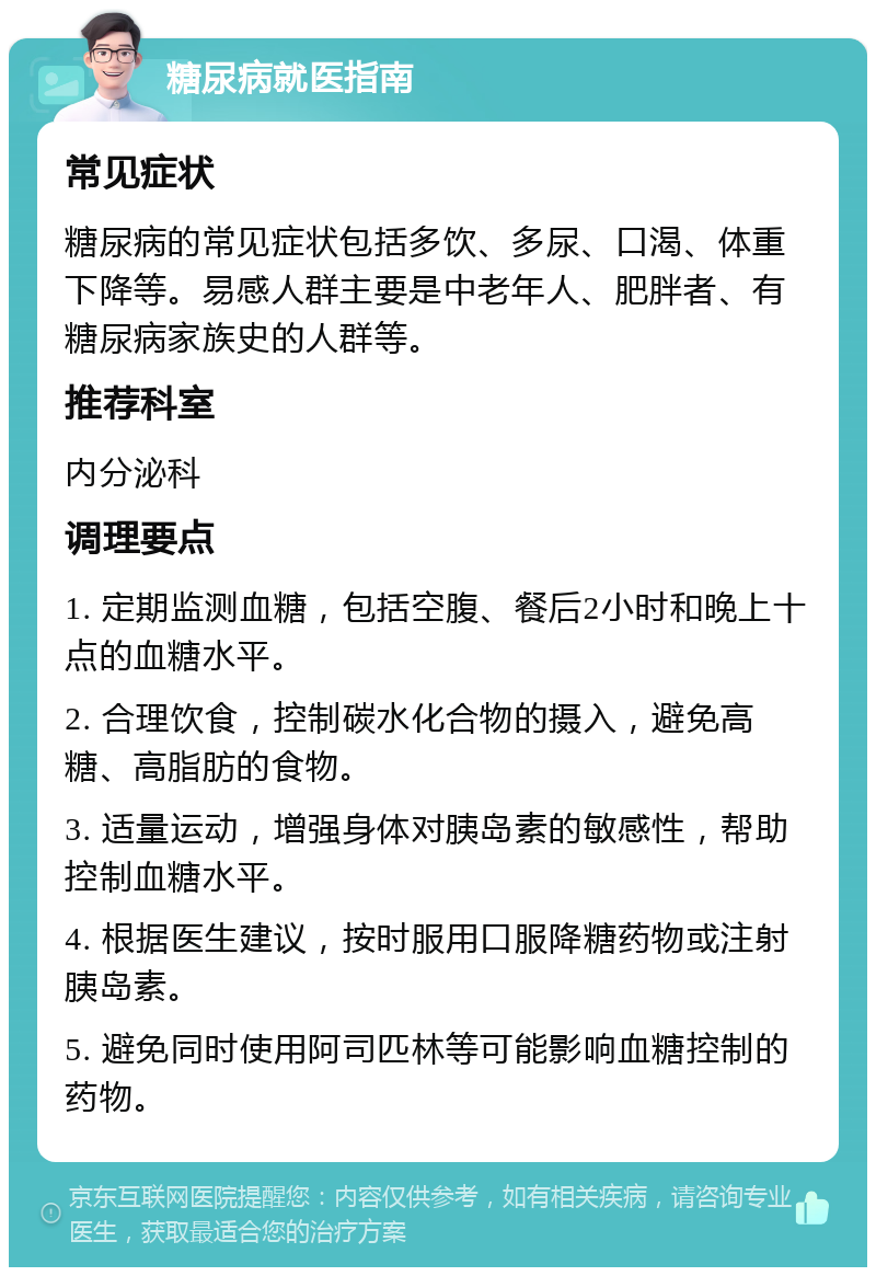 糖尿病就医指南 常见症状 糖尿病的常见症状包括多饮、多尿、口渴、体重下降等。易感人群主要是中老年人、肥胖者、有糖尿病家族史的人群等。 推荐科室 内分泌科 调理要点 1. 定期监测血糖，包括空腹、餐后2小时和晚上十点的血糖水平。 2. 合理饮食，控制碳水化合物的摄入，避免高糖、高脂肪的食物。 3. 适量运动，增强身体对胰岛素的敏感性，帮助控制血糖水平。 4. 根据医生建议，按时服用口服降糖药物或注射胰岛素。 5. 避免同时使用阿司匹林等可能影响血糖控制的药物。