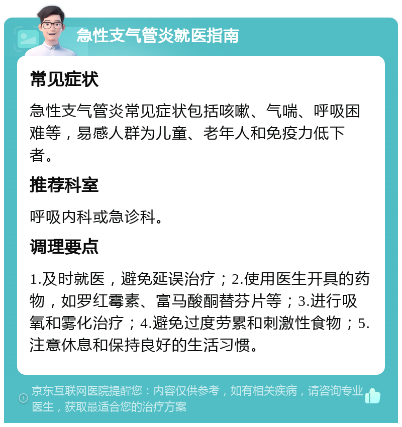 急性支气管炎就医指南 常见症状 急性支气管炎常见症状包括咳嗽、气喘、呼吸困难等，易感人群为儿童、老年人和免疫力低下者。 推荐科室 呼吸内科或急诊科。 调理要点 1.及时就医，避免延误治疗；2.使用医生开具的药物，如罗红霉素、富马酸酮替芬片等；3.进行吸氧和雾化治疗；4.避免过度劳累和刺激性食物；5.注意休息和保持良好的生活习惯。