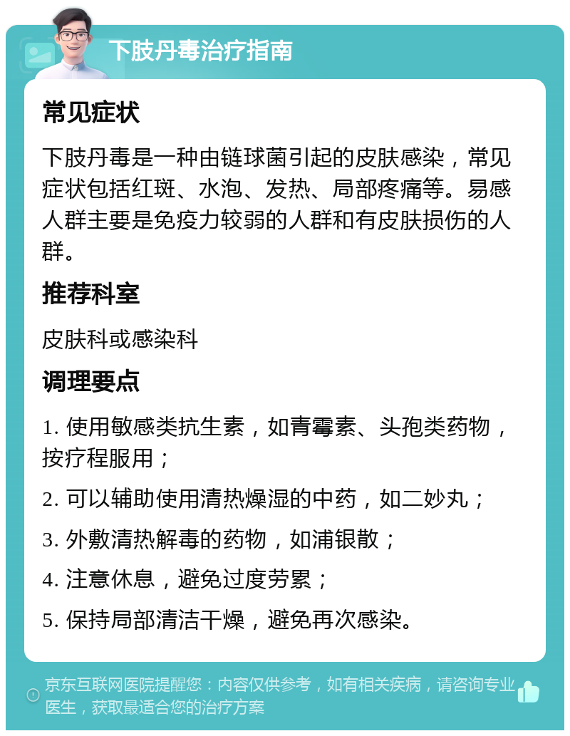 下肢丹毒治疗指南 常见症状 下肢丹毒是一种由链球菌引起的皮肤感染，常见症状包括红斑、水泡、发热、局部疼痛等。易感人群主要是免疫力较弱的人群和有皮肤损伤的人群。 推荐科室 皮肤科或感染科 调理要点 1. 使用敏感类抗生素，如青霉素、头孢类药物，按疗程服用； 2. 可以辅助使用清热燥湿的中药，如二妙丸； 3. 外敷清热解毒的药物，如浦银散； 4. 注意休息，避免过度劳累； 5. 保持局部清洁干燥，避免再次感染。