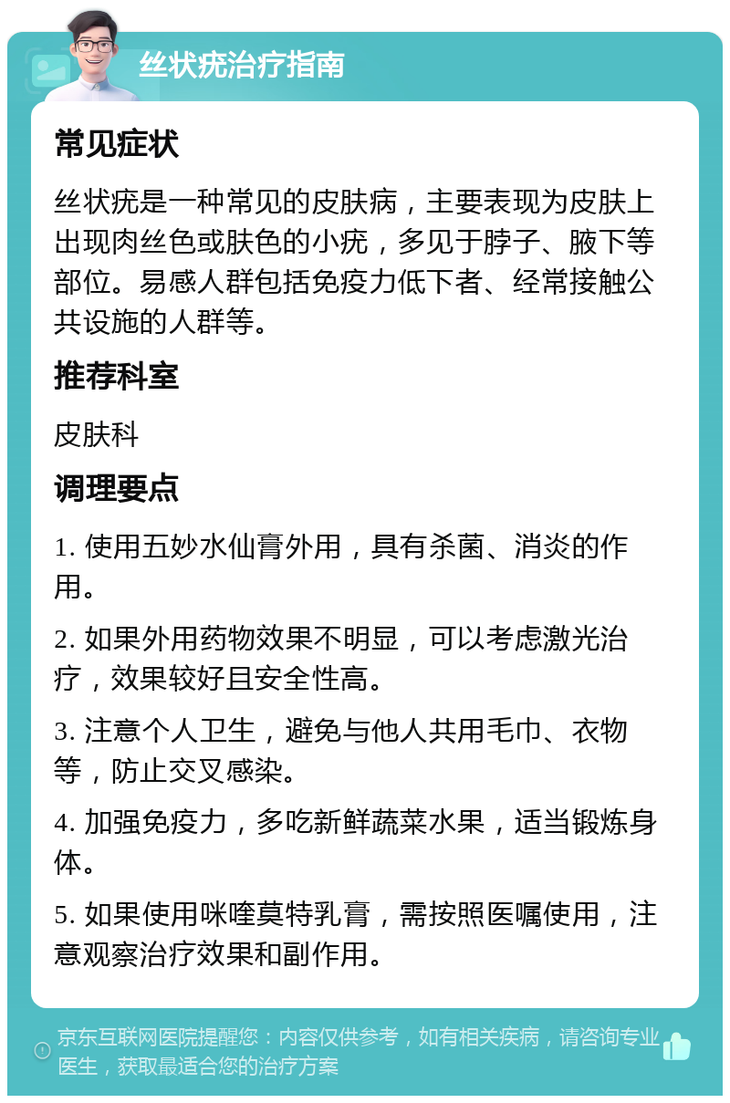 丝状疣治疗指南 常见症状 丝状疣是一种常见的皮肤病，主要表现为皮肤上出现肉丝色或肤色的小疣，多见于脖子、腋下等部位。易感人群包括免疫力低下者、经常接触公共设施的人群等。 推荐科室 皮肤科 调理要点 1. 使用五妙水仙膏外用，具有杀菌、消炎的作用。 2. 如果外用药物效果不明显，可以考虑激光治疗，效果较好且安全性高。 3. 注意个人卫生，避免与他人共用毛巾、衣物等，防止交叉感染。 4. 加强免疫力，多吃新鲜蔬菜水果，适当锻炼身体。 5. 如果使用咪喹莫特乳膏，需按照医嘱使用，注意观察治疗效果和副作用。