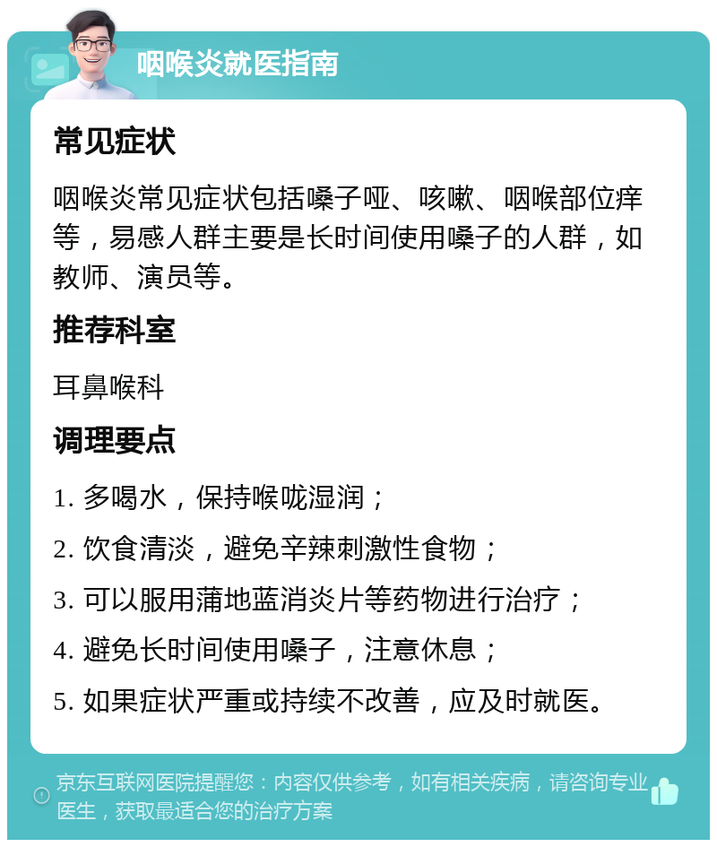 咽喉炎就医指南 常见症状 咽喉炎常见症状包括嗓子哑、咳嗽、咽喉部位痒等，易感人群主要是长时间使用嗓子的人群，如教师、演员等。 推荐科室 耳鼻喉科 调理要点 1. 多喝水，保持喉咙湿润； 2. 饮食清淡，避免辛辣刺激性食物； 3. 可以服用蒲地蓝消炎片等药物进行治疗； 4. 避免长时间使用嗓子，注意休息； 5. 如果症状严重或持续不改善，应及时就医。