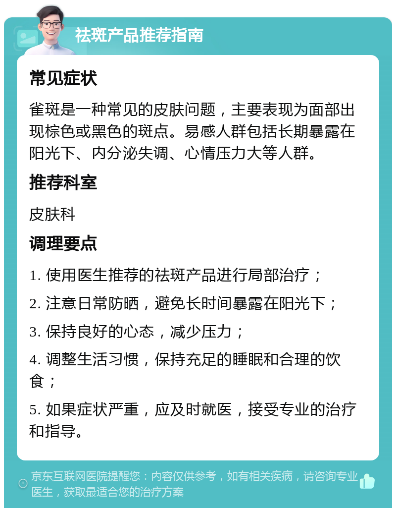 祛斑产品推荐指南 常见症状 雀斑是一种常见的皮肤问题，主要表现为面部出现棕色或黑色的斑点。易感人群包括长期暴露在阳光下、内分泌失调、心情压力大等人群。 推荐科室 皮肤科 调理要点 1. 使用医生推荐的祛斑产品进行局部治疗； 2. 注意日常防晒，避免长时间暴露在阳光下； 3. 保持良好的心态，减少压力； 4. 调整生活习惯，保持充足的睡眠和合理的饮食； 5. 如果症状严重，应及时就医，接受专业的治疗和指导。