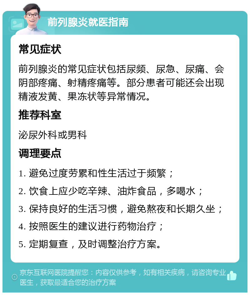 前列腺炎就医指南 常见症状 前列腺炎的常见症状包括尿频、尿急、尿痛、会阴部疼痛、射精疼痛等。部分患者可能还会出现精液发黄、果冻状等异常情况。 推荐科室 泌尿外科或男科 调理要点 1. 避免过度劳累和性生活过于频繁； 2. 饮食上应少吃辛辣、油炸食品，多喝水； 3. 保持良好的生活习惯，避免熬夜和长期久坐； 4. 按照医生的建议进行药物治疗； 5. 定期复查，及时调整治疗方案。