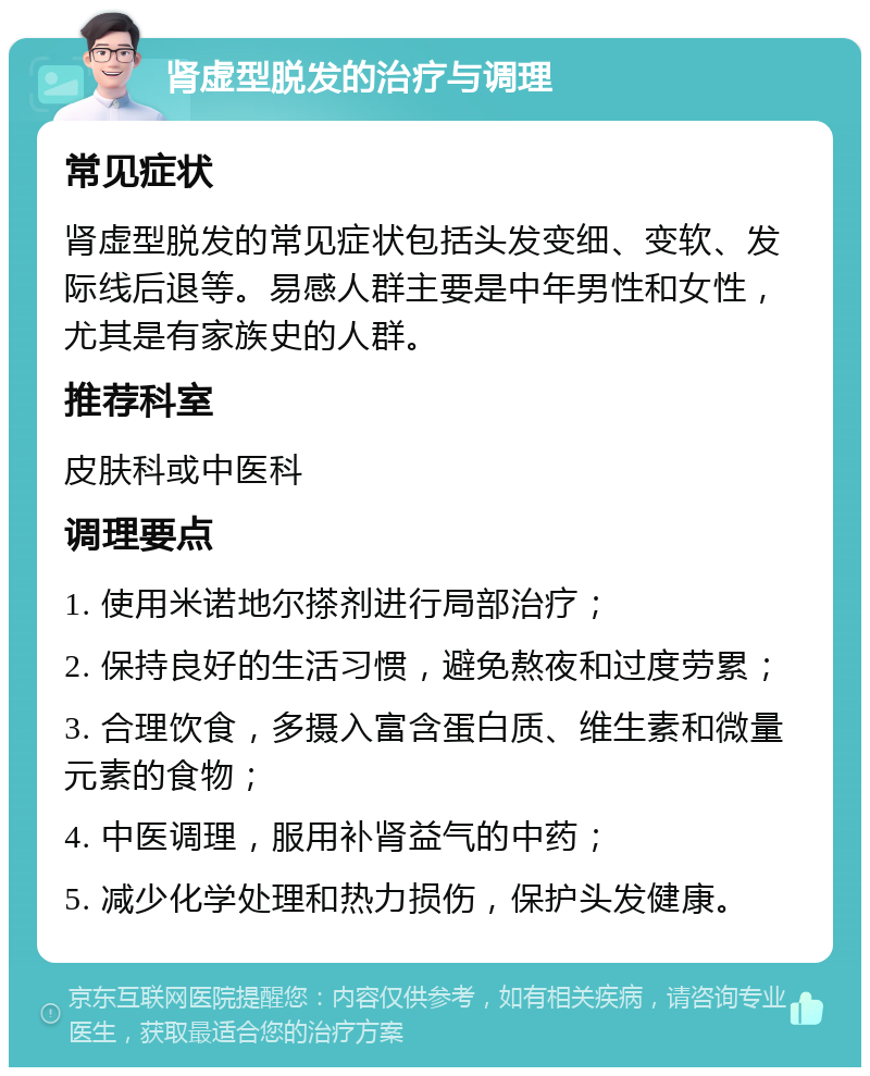 肾虚型脱发的治疗与调理 常见症状 肾虚型脱发的常见症状包括头发变细、变软、发际线后退等。易感人群主要是中年男性和女性，尤其是有家族史的人群。 推荐科室 皮肤科或中医科 调理要点 1. 使用米诺地尔搽剂进行局部治疗； 2. 保持良好的生活习惯，避免熬夜和过度劳累； 3. 合理饮食，多摄入富含蛋白质、维生素和微量元素的食物； 4. 中医调理，服用补肾益气的中药； 5. 减少化学处理和热力损伤，保护头发健康。