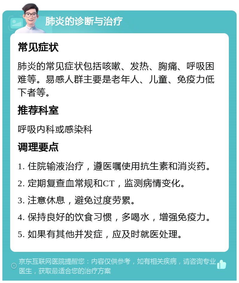 肺炎的诊断与治疗 常见症状 肺炎的常见症状包括咳嗽、发热、胸痛、呼吸困难等。易感人群主要是老年人、儿童、免疫力低下者等。 推荐科室 呼吸内科或感染科 调理要点 1. 住院输液治疗，遵医嘱使用抗生素和消炎药。 2. 定期复查血常规和CT，监测病情变化。 3. 注意休息，避免过度劳累。 4. 保持良好的饮食习惯，多喝水，增强免疫力。 5. 如果有其他并发症，应及时就医处理。