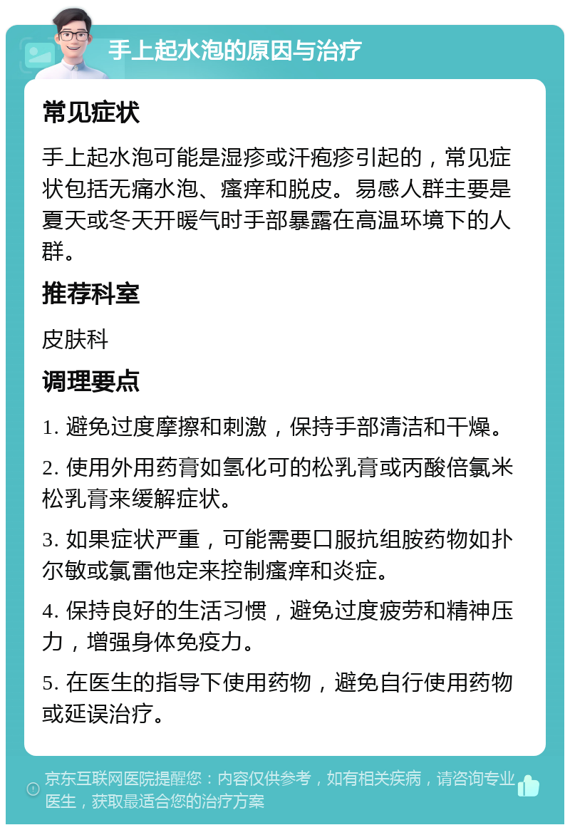 手上起水泡的原因与治疗 常见症状 手上起水泡可能是湿疹或汗疱疹引起的，常见症状包括无痛水泡、瘙痒和脱皮。易感人群主要是夏天或冬天开暖气时手部暴露在高温环境下的人群。 推荐科室 皮肤科 调理要点 1. 避免过度摩擦和刺激，保持手部清洁和干燥。 2. 使用外用药膏如氢化可的松乳膏或丙酸倍氯米松乳膏来缓解症状。 3. 如果症状严重，可能需要口服抗组胺药物如扑尔敏或氯雷他定来控制瘙痒和炎症。 4. 保持良好的生活习惯，避免过度疲劳和精神压力，增强身体免疫力。 5. 在医生的指导下使用药物，避免自行使用药物或延误治疗。