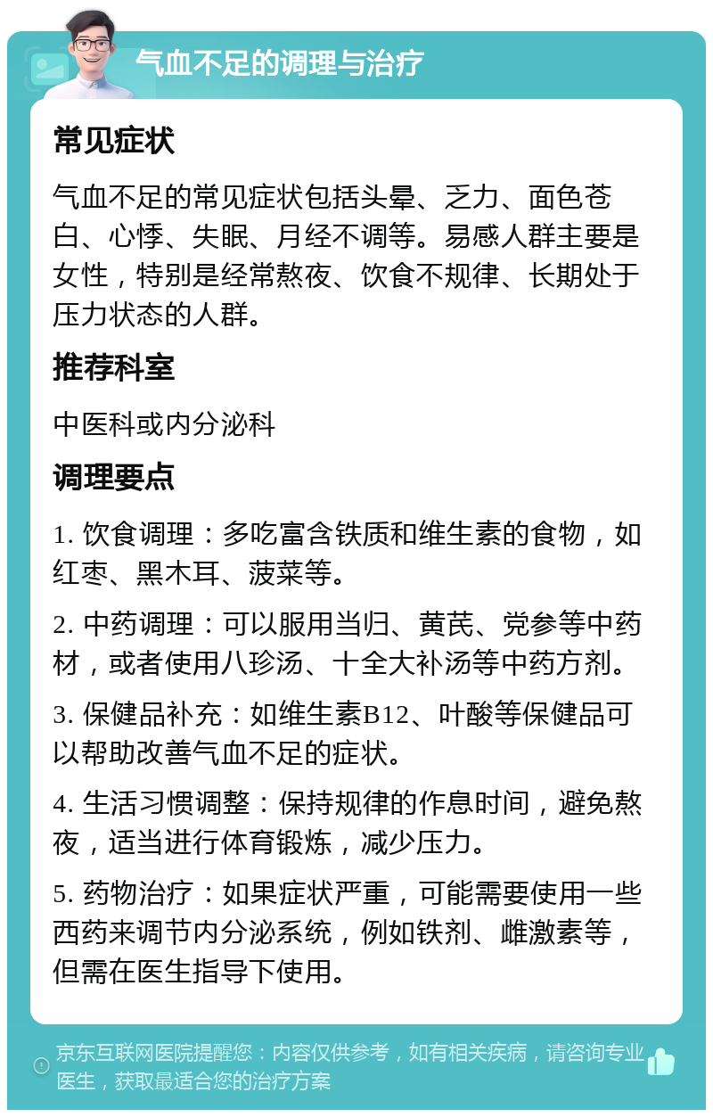 气血不足的调理与治疗 常见症状 气血不足的常见症状包括头晕、乏力、面色苍白、心悸、失眠、月经不调等。易感人群主要是女性，特别是经常熬夜、饮食不规律、长期处于压力状态的人群。 推荐科室 中医科或内分泌科 调理要点 1. 饮食调理：多吃富含铁质和维生素的食物，如红枣、黑木耳、菠菜等。 2. 中药调理：可以服用当归、黄芪、党参等中药材，或者使用八珍汤、十全大补汤等中药方剂。 3. 保健品补充：如维生素B12、叶酸等保健品可以帮助改善气血不足的症状。 4. 生活习惯调整：保持规律的作息时间，避免熬夜，适当进行体育锻炼，减少压力。 5. 药物治疗：如果症状严重，可能需要使用一些西药来调节内分泌系统，例如铁剂、雌激素等，但需在医生指导下使用。